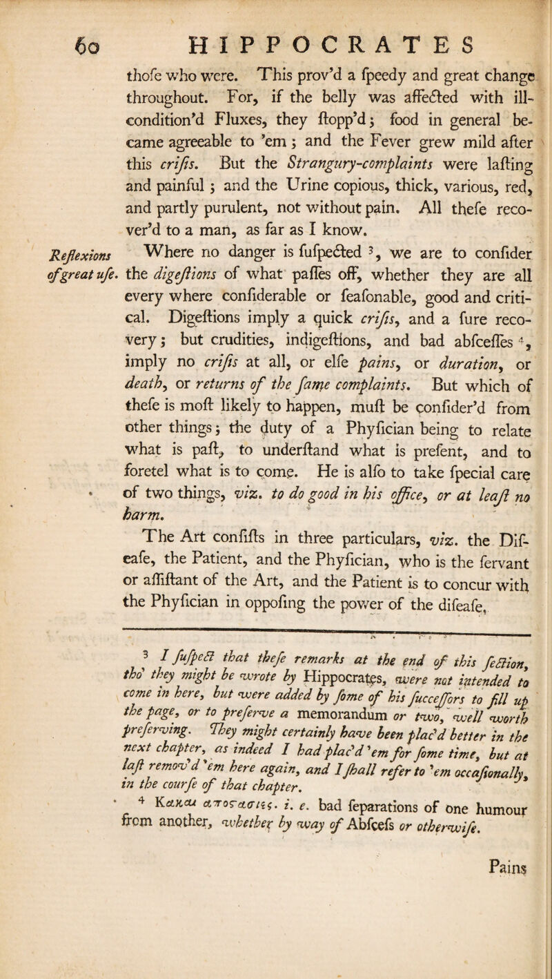 thofe who were. This prov’d a fpeedy and great change throughout. For, if the belly was afFedled with ill- condition’d Fluxes, they flopp’d; food in general be¬ came agreeable to ’em; and the Fever grew mild after this crifis. But the Strangury-complaints were lafling and painful; and the Urine copious, thick, various, red, and partly purulent, not without pain. All thefe reco¬ ver’d to a man, as far as I know. Reflexions Where no danger is fufpedled *, we are to confider of great ufe. the digejlions of what pafles off, whether they are all every where confiderable or feafonable, good and criti¬ cal. Digeflions imply a quick crifis, and a fure reco¬ very ; but crudities, indigeflions, and bad abfcefles 4, imply no crifis at all, or elfe pains, or duration, or deaths or returns of the fame complaints. But which of thefe is mofl likely to happen, mufl be confider’d from other things; the duty of a Phyfician being to relate what is part, to underfland what is prefent, and to foretel what is to come. He is alfo to take fpecial care • of two things, viz. to do good in his office, or at leaf no harm. The Art confifls in three particulars, viz. the Dif- eafe, the Patient, and the Phyfician, who is the fervant or afliflant of the Art, and the Patient is to concur with the Phyfician in oppofing the power of the difeafe. 3 I fufpea that thefe remarks at the end of this fiaion, thd they might he wrote by Hippocrates, were not intended to come in here, but were added by fome of his fucceffors to fill up the page, or to prefers a memorandum or two,' well worth preferring. They^ might certainly hare been plac'd better in the next chapter, as indeed I had plac'd 'em for fome time, but at laft remov'd'em here again, and IJhall refer to 'em occafionally. in the courfe of that chapter. 4 Kakcu ct-roTetata. i. e. bad feparations of one humour frem another, whether by way of Abfcefs or otherwifi. Pains