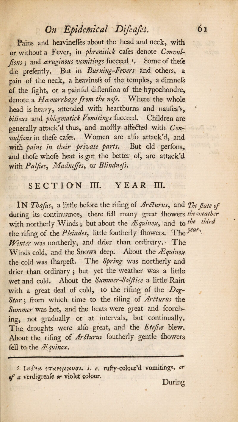 Fains and heaviness about the head and neck, with or without a Fever, in phrenitick cafes denote Convul¬ sions ; and aruginous vomitings fucceed s. Some of thefe die prefently. But in Burning-Fevers and others, a pain of the neck, a heavinefs of the temples, a dimnefs of the fight, or a painful diflenfion of the hypochondre, denote a Hemorrhage from the nofe. Where the whole head is heavy, attended with heartburns and naufea’s, bilious and phlegmatick Vmatings fucceed. Children are generally attack’d thus, and moftly affedted with Con- vulfions in thefe cafes. Women are alfo attack’d, and with pains in their private parts. But old perfons, and thofe whofe heat is got the better of, are attack’d with Palfies, Madnejfes, or Blindnefs. SECTION III. YEAR III. IN Thafus, a little before the rifing of Ar Slums, and The fate of during its continuance, there fell many great fhowers the weather with northerly Winds; but about the /Equinox, and to ^rd the rifing of the Pleiades, little foutherly fhowers. The->wr' Winter was northerly, and drier than ordinary. • The Winds cold, and the Snows deep. About the /Equinox the cold was fharpefh The Spring was northerly and drier than ordinary; but yet the weather was a little wet and cold. About the Summer-Soljlice a little Rain with a great deal of cold, to the rifing of the Dog- Star:\ from which time to the rifing of ArSlums the Summer was hot, and the heats were great and fcorch- ing, not gradually or at intervals, but continually. The droughts were alfo great, and the Etefice blew. About the rifing of ArSlurus foutherly gentle fhowers fell to the /Equinox. ? IcyS'ict z7rave[/.eov(n, i. e. rufty-colour’d vomitings, or of a verdigreafe or violet colour. . During