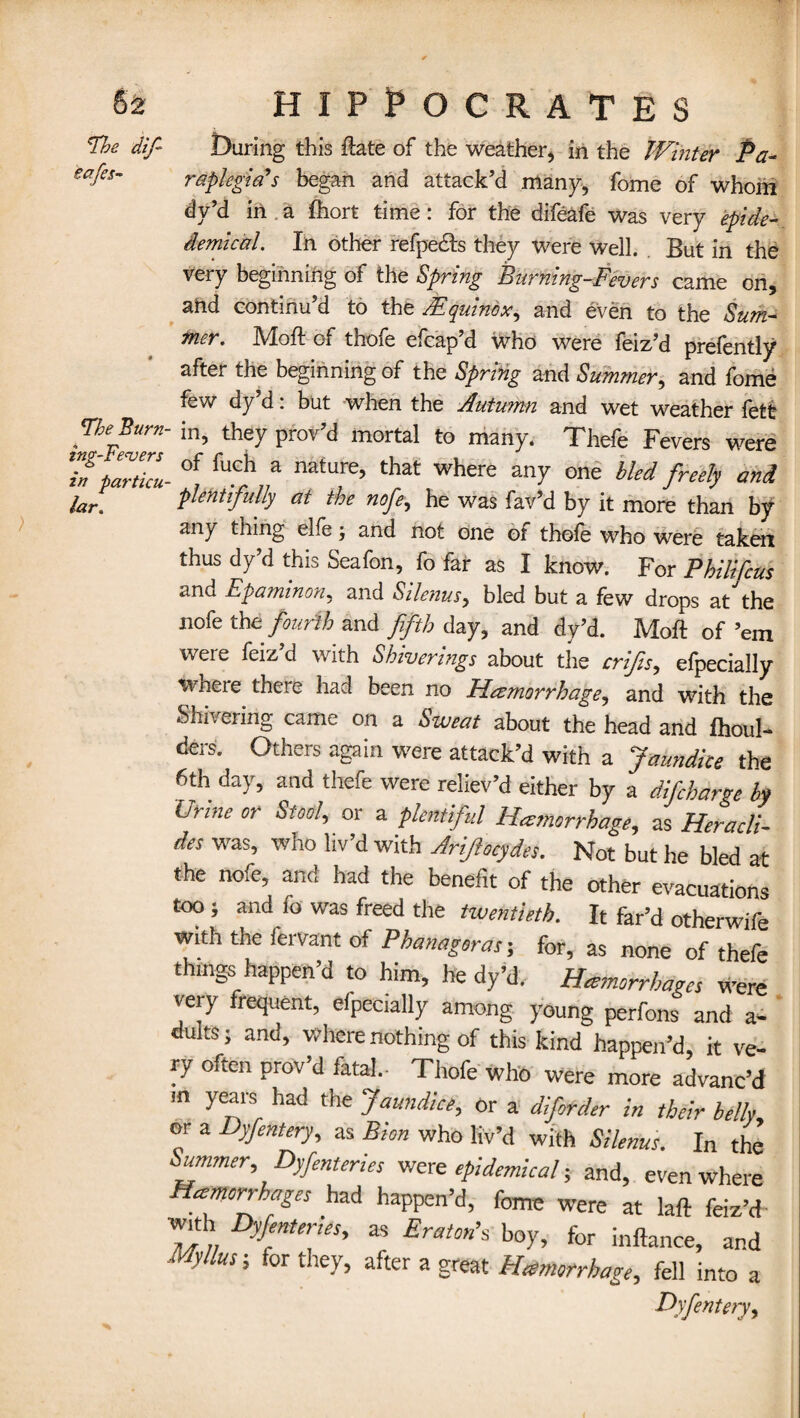 The dif- eafes- The Burn ing-Felvers in particu lar. During this ftate of the weather, in the Winter Pa¬ raplegia’s began and attack’d many, fome of whom dy’d in , a Ihort time: for the difeafe was very epide- demical. In other refpe&s they were well. But in the very beginning of the Spring Burning-Fevers came on, and continu’d to the /Equinox, and even to the Sum¬ mer. Mod of thofe efcap’d who were feiz’d prefently after the beginning of the Spring and Summer, and fome few dy d: but when the Autumn and wet weather lett in, they prov’d mortal to many. Thefe Fevers were of fuch a nature, that where any one bled freely and plentifully at the nofe, he was fav’d by it more than by any thing elle; and not one of thole who were taken thus dy’d this Seafon, fo far as I know. For Philifeus and Epaminon, and Silenus, bled but a few drops at'the nofe thee fourth and fifth day, and dy’d. Moll of ’em weie feiz d with Sbivermgs about the crifis, efpecially vvhci e there had been no Hemorrhage, and with the Shivering came on a Sweat about the head and Ihoul- ders. Others again were attack’d with a Jaundice the 6th day, and thefe were reliev’d either by a difcharge by brine or Stool, or a plentiful Hemorrhage, as Heracli- des was, who liv’d with Arijiocydes. Not but he bled at the nofe, and had the benefit of the other evacuations too ; and fo was freed the tiventieth. It far’d otherwife with the fervant of Phanagoras; for, as none of thefe things happen’d to him, he dy’d.- Hemorrhages were very frequent, efpecially among young perfons and a- dults; and, where nothing of this kind happen’d, it ve¬ ry often prov’d fatal.- Thofe who were more advanc’d m years had the Jaundice, or a diforder in their belly or a Dyfentery, as Bion who liv’d with Silenus. In the Summer, Dyfentcries were epidemical; and, even where Hemorrhages had happen’d, fome were at lad feiz’d with Dyfenter.es, as Eratonh boy, for inllance, and Myltus-, for they, after a great Hemorrhage, fell into a Dyfentery,
