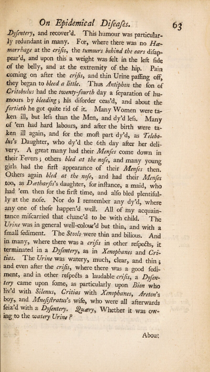 Dyfentery, and recover’d. This humour was particular¬ ly redundant in many. For, where there was no He¬ morrhage at the crips, the tumours behind the ears difap- pear’d, and upon this a weight was felt in the left fide of the belly, and at the extremity of the hip. Pain coming on after the crips, and thin Urine palling oh; they began to bleed a little. Thus Antiphon the fon of Critobulus had the twenty-fourth day a feparation of hu¬ mours by bleeding; his diforder ceas’d, and about the fortieth he got quite rid of it. Many Women were ta¬ ken ill, but lefs than the Men, and dy’d lefs. Many of ’em had hard labours, and after the birth were ta¬ ken ill again, and for the moft part dy’d, as Telebo- I™’s Daughter, who dy’d the 6th day after her deli- very. A great many had their Menfes come down in their Fevers; others bled at the nofe, and many young girls had the firft appearance of their Menfes then. Others again bled at the nofe, and had their Menfes too, as Dcstharfish daughter, for inhance, a maid, who had ’em then for the firft time, and alfo bled plentiful¬ ly at the nofe. Nor do I remember any dy’d, where any one of thele happen d well. All of my acquain¬ tance mifcarried that chanc’d to be with child.  The XJrine was in general well-colouFd but thin, and with a fmall fediment. The Stools were thin and bilious. And in many, where there was a crips in other refpe&s, it terminated in a Dyfentery, as in Xenophanes and Cri- has. The Urine was watery, much, clear, and thin ; and even after the crips, where there was a good fedi¬ ment, and in other refpe&s a laudable crips, a Dyfen¬ tery came upon fome, as particularly upon Bion who liv’d with Silenus, Critias with Xenophanes, Areton's boy, and Mnep/lratus’s wife, who were all afterwards feiz d with a Dyfentery. ghicery. Whether it was ow¬ ing to the watery Urine ? About