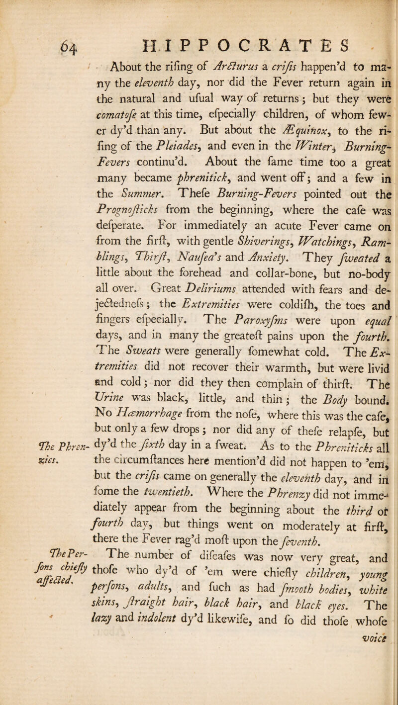 About the riflng of Ar Slur us a crifis happen’d to ma¬ ny the eleventh day, nor did the Fever return again in the natural and ufual way of returns; but they were comatofe at this time, efpecially children, of whom few¬ er dy’d than any. But about the /Equinox, to the ri- fmg of the Pleiades, and even in the Winter± Burning- Fevers continu’d. About the fame time too a great many became phrenitick, and went off; and a few in the Summer. Thefe Burning-Fevers pointed out the Prognojlicks from the beginning, where the cafe was defperate. For immediately an acute Fever came on from the fir ft, with gentle Shiverings, Watchings, Ram¬ bling s^ Thirjl, Naufea’s and Anxiety. They fweated a little about the forehead and collar-bone, but no-body all over. Great Deliriums attended with fears and de- je&ednefs; the Extremities were coldifh, the toes and lingers elpecially. The Paroxyfms were upon equal days, and in many the greateft pains upon the fourth. The Sweats were generally fomewhat cold. The Ex¬ tremities did not recover their warmth, but were livid and cold; nor did they then complain of thirft. The Urine was black, little, and thin; the Body bound. No Heejnorrhage from the nofe, where this was the cafe, bat only a few drops j nor did any of thefe relapfe, but The Phren- <ty’d the fxth day in a fweat. As to the Phreniticks all zEs. the circumftances here mention’d did not happen to ’em, but the crifis came on generally the eleventh day, and in fame the twentieth. Where the Phrenzy did not imme¬ diately appear from the beginning about the third or fourth day, but things went on moderately at lirft, there the Fever rag’d moft upon the feventh. The Per- The number of difeafes was now very great, and t7e£hAy th°fe Wh° dy’d °f ’em were chiefl)r children, young peifons, adults, and fuch as had fmooth bodies, white skins, Jlraight hair, black hair, and black eyes. The lazy and indolent dy’d like wife, and fo did thofe whofe voice
