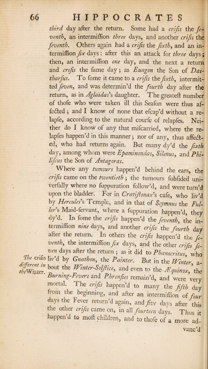 The crifis different in theWifrter. I third day after the return. Some had a crifis the fe¬ venth, an intermiffion three days, and another crifis the feventh. Others again had a crifis the fixth, and an in¬ ter million fix days: after this an attack for three days; then? an intermillion one day, and the next a return and crifis the fame day; as Euagon the Son of Dai- tharfus. To fome it came to a crifis the fixth, intermit¬ ted and was determin’d the fourth day after the return, as in Aglaidas’s daughter. Thegreateft number of thofe who were taken ill this Seafon were thus af¬ fected ; and I know of none that efcap’d without a re- lapfe, according to the natural courfe of relapfes. Nei¬ ther do I know of any that mifcarried, where the re¬ lapfes happen’d in this manner; nor of any, thus affeCt- ed, who had returns again. But many dy’d the fixth day, among whom were Epaminondas, Silenus, and Phi- lifcus the Son of Antagoras. Where any tumours happen’d behind the ears, the crifis came on the twentieth ; the tumours fubfided uni- verfally where no fuppuration follow’d, and were turn’d upon the bladder. For in Cratffonax’s cafe, who liv’d by Hercules’s Temple, and in that of Scymnus the Ful¬ ler’s Maid-fervant, where a fuppuration happen’d, they dy’d. In fome the crifis happen’d the feventh, the in¬ termiffion nine days, and another crifis the fourth day after the return. In others the crifis happen’d the fe¬ venth, the intermillion fix days, and the other crifis fi- ven days after the return j as it did to Phanocritus, who liv’d by Gnathon, the Painter. But in the Winter, a - bout the Winter-Soffice, and even to the Mquinox' the Burning-Fevers and Phrenfies remain’d, and were very mortal. The. crifis happen’d to many the fifth day from the beginning, and after an intermiffion of four days the Fever return’d again, and five days after this the other crifis came on, in all fourteen days. Thus it happen’d to mold children, and to thofe of a more ad¬ vanc’d
