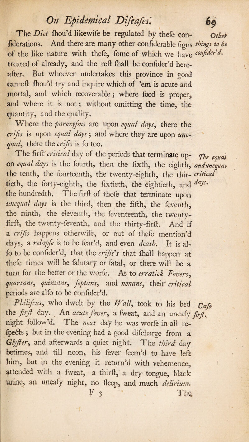 The Diet fhou’d likewife be regulated by thefe con- Otfafc fiderations. And there are many other confiderable figns things to he of the like nature with thefe, fome of which we have conpdertL treated of already, and the reft fhall be confider’d here¬ after. But whoever undertakes this province in good earneft fhou’d try and inquire which of ’em is acute and mortal, and which recoverable; where food is proper, and where it is not; without omitting the time, the quantity, and the quality. Where the paroxyfms are upon equal days, there the crips is upon equal days ; and where they are upon une¬ qual y there the crips is fo too. The firft critical day of the periods that terminate up- fjje equal on equal days is the fourth, then the fixth, the eighth, anduneqm* the tenth, the fourteenth, the twenty-eighth, the thir- critical tieth, the forty-eighth, the fixtieth, the eightieth, and ^s* the hundredth. The firft of thofe that terminate upon unequal days is the third, then the fifth, the feventh, the ninth, the eleventh, the feventeenth, the twenty- firft, the twenty-feventh, and the thirty-firft. And if a crips happens otherwife, or out of thefe mention’d days, a relapfe is to be fear’d, and even death. It is al- fo to be confider’d, that the crips's that fhall happen at thefe times will be falutary or fatal, or there will be a turn for the better or the worfe. As to erratick Fevers, quartans, quintans, peptans, and nonans, their' critical periods are alfo to be confider’d. Philifcus, who dwelt by the Wallp took to his bed Cap the prp day. An acutepever, a fweat, and an uneafy firfi. night follow’d. The next day he was worfe in ail re- fpe&s ; but in the evening had a good difcharge from a Glyfter, and afterwards a quiet night. The third day betimes, and till noon, his fever feem’d to have left him, but in the evening it return’d with vehemence, attended with a fweat, a thirft, a dry tongue, black urine, an uneafy night, no deep, and much delirium. \