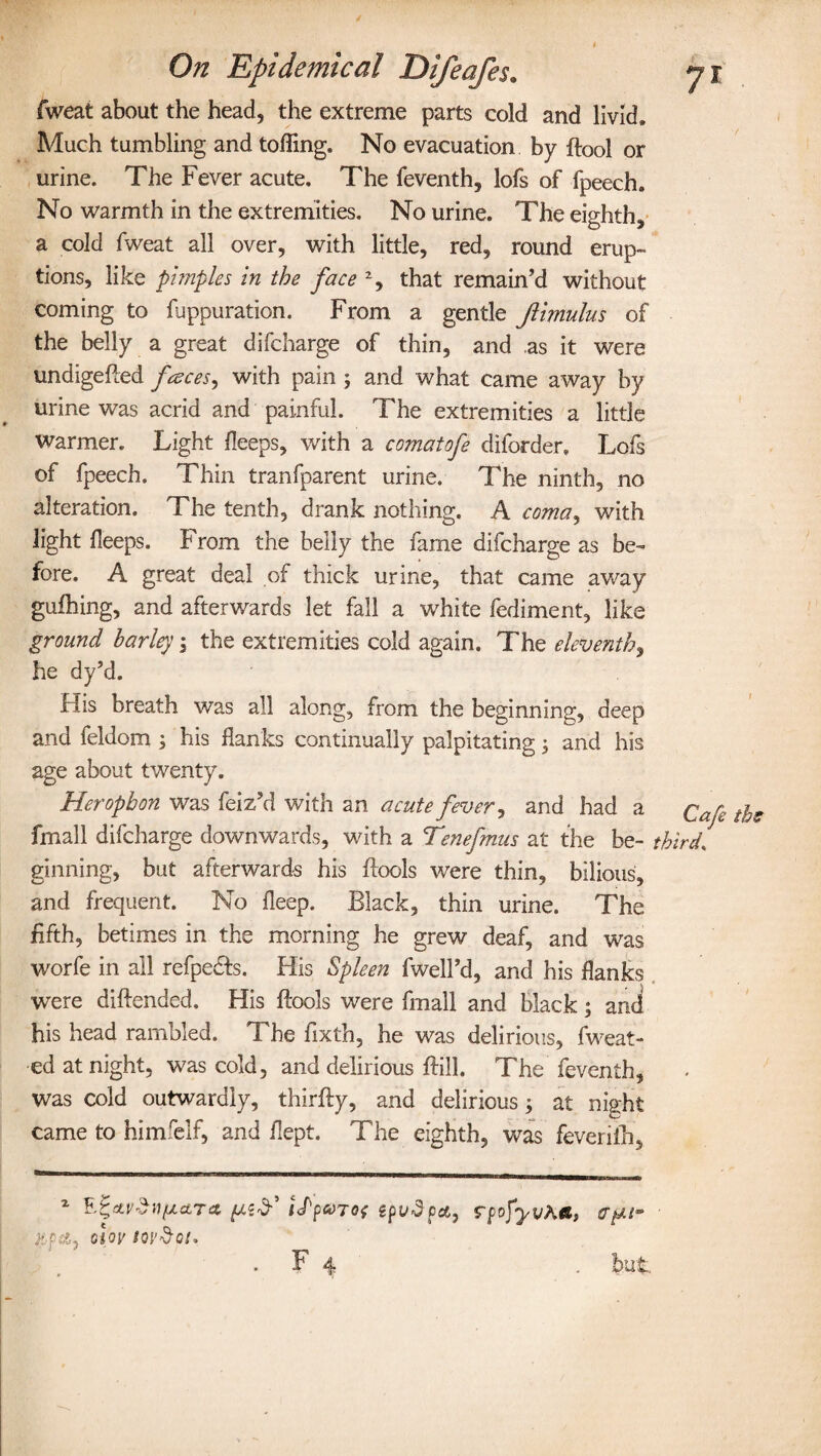 fweat about the head, the extreme parts cold and livid* Much tumbling and tolling. No evacuation by ftool or urine. The Fever acute. The feventh, lofs of fpeech. No warmth in the extremities. No urine. The eighth, a cold fweat all over, with little, red, round erup¬ tions, like pimples in the face % that remain’d without coming to fuppuration. From a gentle Jlimulus of the belly a great difcharge of thin, and .as it were undigefted fraces, with pain 5 and what came away by urine was acrid and painful. The extremities a little warmer. Light {leeps, with a comatofe diforder. Lofs of fpeech. Thin tranfparent urine. The ninth, no alteration. The tenth, drank nothing. A coma, with light lleeps. From the belly the fame difcharge as be¬ fore. A great deal of thick urine, that came away gufhing, and afterwards let fall a white fediment, like ground barley, the extremities cold again. The eleventh, he dy’d. His breath was all along, from the beginning, deep and feldom , his flanks continually palpitating; and his age about twenty. Herophon was feiz’d with an acute fever, and had a £afe t^e fmall difcharge downwards, with a Tenefmus at the be- third, ginning, but afterwards his Bools were thin, bilious, and frequent. No fleep. Black, thin urine. The fifth, betimes in the morning he grew deaf, and was worfe in all refpe&s. His Spleen fwell’d, and his flanks were diftended. His {fools were fmall and black; and his head rambled. The fixth, he was delirious, fweat- ed at night, was cold, and delirious Bill. The feventh, was cold outwardly, thirfly, and delirious; at night came to himfelf, and flept. The eighth, was feveriih. 2 iJ'pwTot epvdpa, olov tovdoi. . F 4 rpofyv&a,