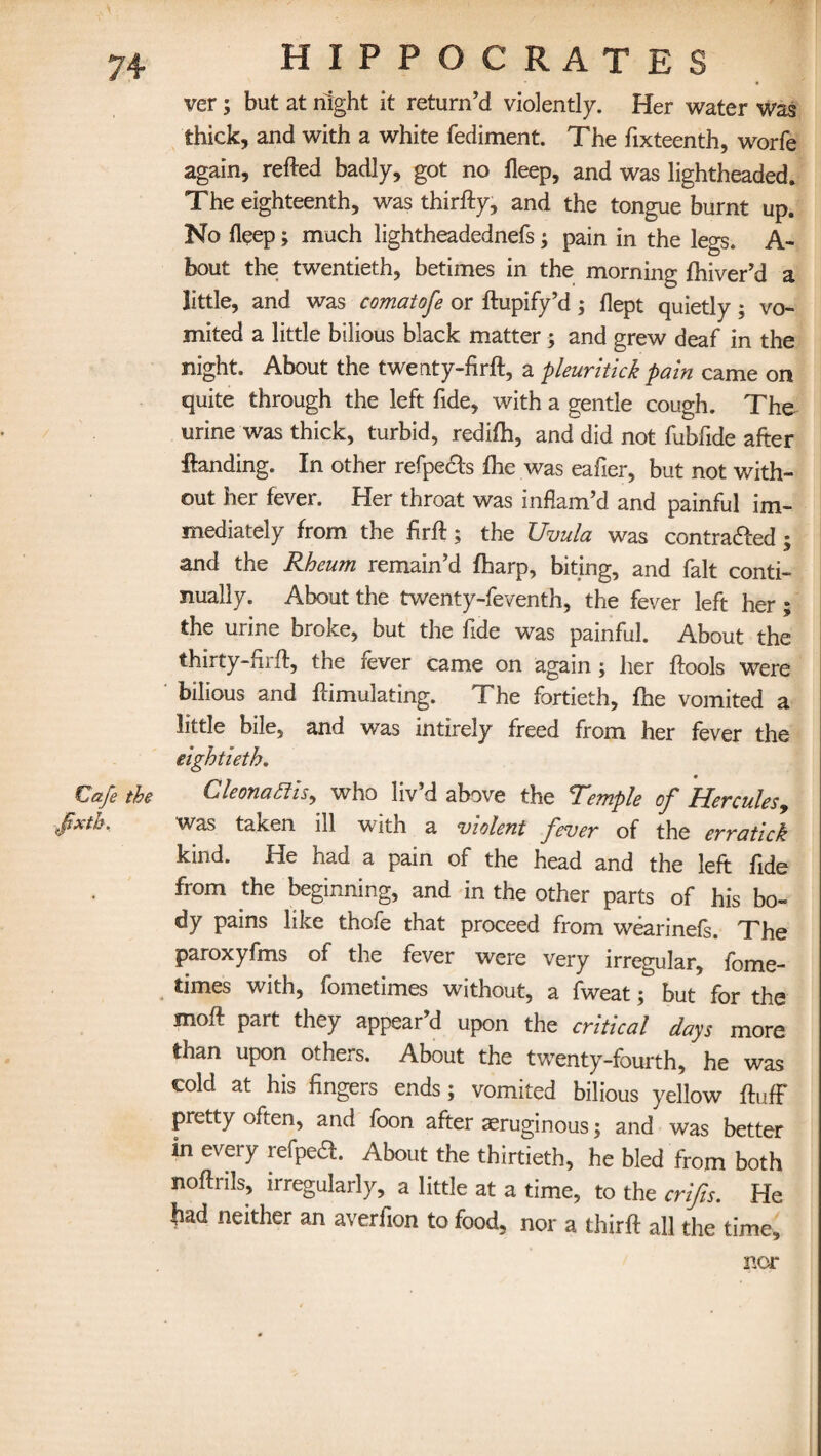 ver; but at night it return’d violently. Her water was thick, and with a white fediment. The fixteenth, worfe again, refted badly, got no fleep, and was lightheaded. The eighteenth, was thirfty, and the tongue burnt up. No fleep; much lightheadednefs; pain in the legs. A- bout the twentieth, betimes in the morning fhiver’d a little, and was comatofe or ftupify’d ; flept quietly; vo¬ mited a little bilious black matter; and grew deaf in the night. About the twenty-firft, a pleuritick pain came on quite through the left fide, with a gentle cough. The^ urine was thick, turbid, redifh, and did not fubfide after landing. In other refpects flic was eafier, but not with¬ out her fever. Her throat was inflam’d and painful im¬ mediately from the firft; the Uvula was contracted ; and the Rheum remain’d fharp, biting, and fait conti¬ nually. About the twenty-feventh, the fever left her; the urine broke, but the fide was painful. About the thirty-ftrft, the fever came on again ; her ftools were bilious and flimulating. The fortieth, fhe vomited a little bile, and was intirely freed from her fever the eightieth. Cafe the Cleonafiis, who liv’d above the Temple of Hercules9 fxth. was taken ill with a violent fever of the erratick kind. He had a pain of the head and the left fide from the beginning, and in the other parts of his bo¬ dy pains like thofe that proceed from wearinefs. The paroxyfms of the fever were very irregular, fome- times with, fometimes without, a fweat; but for the moft part they appear’d upon the critical days more than upon others. About the twenty-fourth, he was cold at his fingers ends; vomited bilious yellow fluff pretty often, and foon after aeruginous; and was better in every refpea. About the thirtieth, he bled from both noftnls, irregularly, a little at a time, to the crifts. He bad neither an averfton to food, nor a thirft all the time. nor