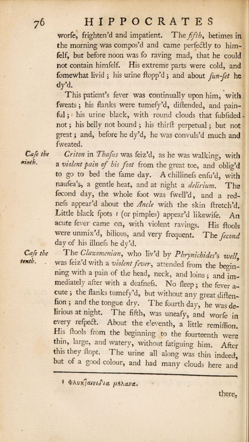 Cafe the ninth. Cafe the tenth. worfe, frighten'd and impatient. The fifths betimes in the morning was compos’d and came perfectly to him- felf, but before noon was fo raving mad, that he could not contain himfelf. His extreme parts were cold, and fomewhat livid ; his urine flopp’d, and about fun-fet he dy’d. This patient’s fever was continually upon him, with fweats; his flanks were tumefy’d, diftended, and pain¬ ful; his urine black, with round clouds that fubfided- not; his belly not bound ; his third: perpetual; but not great; and, before he dy’d, he was convuls’d much and fweated. Criton in Thafus was feiz’d, as he was walking, with a violent pain of his foot from the great toe, and oblig’d to go to bed the fame day. A chillinefs enfu’d, with naufea’s, a gentle heat, and at night a delirium. The fecond day, the whole foot was fwell’d, and a red- nefs appear’d about the Ancle with the skin ftretch’d. Little black fpots j (or pimples) appear’d likewife. An acute fever came on, with violent ravings. His ftools were unmix’d, bilious, and very frequent. The fecond day of his illnefs he dy’d. The Clazomenian, who liv’d by Phrynichide.s’s well was feiz’d with a violent fever, attended from the begin¬ ning with a pain of the head, neck, and loins; and im¬ mediately after with a deafnefs. No fleep; the fever a- cute ; the flanks tumefy’d, but without any great diften- fion ; and the tongue dry. The fourth day, he was de¬ lirious at night. The fifth, was uneafy, and worfe in every refpe^. About the eleventh, a little remiflion. His ftools from the beginning to the fourteenth were thin, large, and watery, without fatiguing him. After this they itopt. The urine all along was thin indeed, but of a good colour, and had many clouds here and there. 1 $Al'flcUVlPict jU.iXcLV&o