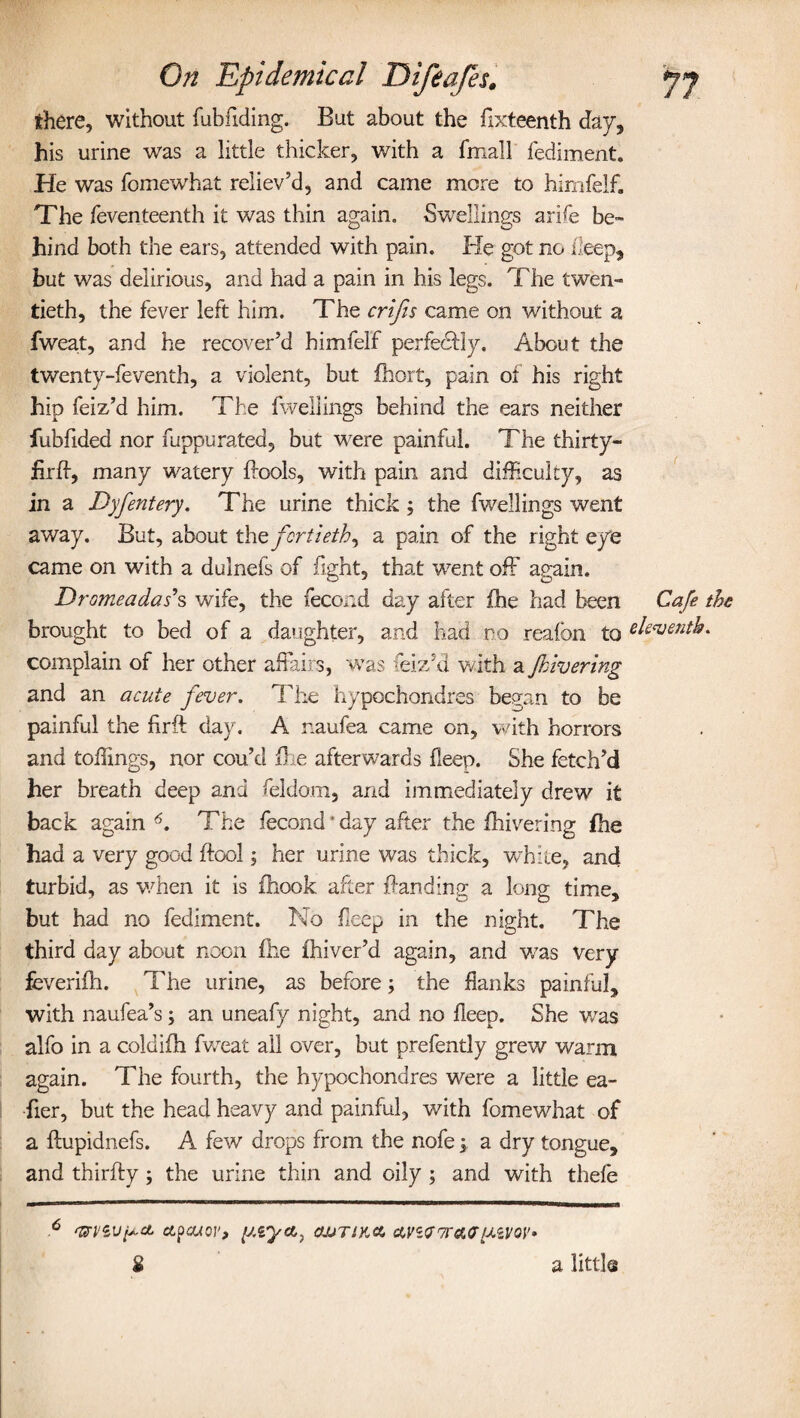there, without fubfiding. But about the fixteenth day, his urine was a little thicker, with a fmall fediment. He was fomewhat reliev’d, and came more to himfelf. The feventeenth it was thin again. Swellings arife be¬ hind both the ears, attended with pain. He got no keep, but was delirious, and had a pain in his legs. The twen¬ tieth, the fever left him. The crips came on without a fweat, and he recover’d himfelf perfectly. About the twenty-feventh, a violent, but fhort, pain of his right hip feiz’d him. The fweliings behind the ears neither fubfided nor fuppurated, but were painful. The thirty- fir ff, many watery Bools, with pain and difficulty, as in a Dyfentery. The urine thick; the fweliings went away. But, about thq fortieth ^ a pain of the right eye came on with a dulnefs of fight, that went off again. Dromeadas*s wife, the fecond day after fhe had been Cafe brought to bed of a daughter, and had no reafon to eleventh complain of her other affairs, was teiz’d with a fhivering and an acute fever. The hypochondres began to be painful the firft day. A naufea came on, with horrors and toffmgs, nor cou’d Be afterwards fleep. She fetch’d her breath deep and feldom, and immediately drew it back again The fecond * day after the fhivering fhe had a very good Bool; her urine was thick, white, and turbid, as when it is fhook after Banding a long time, but had no fediment. No fleep in the night. The third day about noon fhe fhiver’d again, and was very feveriBi. The urine, as before; the flanks painful, with naufea’s; an uneafy night, and no fleep. She was alfo in a coldifh fweat all over, but prefently grew warm again. The fourth, the hypochondres were a little ea- fier, but the head heavy and painful, with fomewhat of a Bupidnefs. A few drops from the nofe \ a dry tongue, and thirBy ; the urine thin and oily ; and with thefe 6 ctpcuov, y.iyct, CWTIK& $ a little