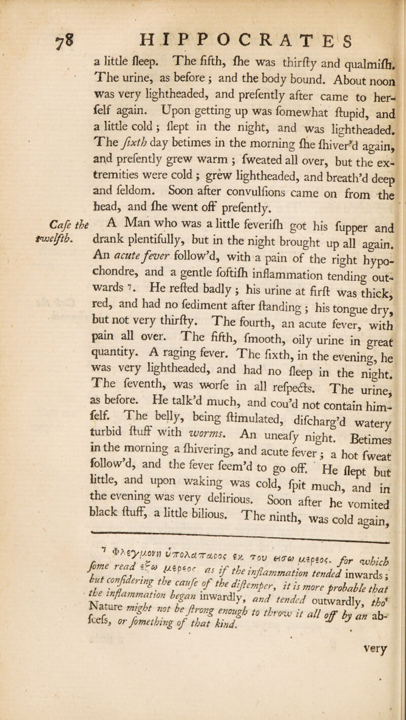 a little fleep. The fifth, fhe was thirty and qualmifh. The urine, as before; and the body bound. About noon was very lightheaded, and prefently after came to her- felf again. Upon getting up was fomewhat ftupid, and a little cold; flept in the night, and was lightheaded. The fixth day betimes in the morning fhe fhiver’d again, and prefently grew warm ; fweated all over, but the ex¬ tremities were cold; grew lightheaded, and breath’d deep and feldom. Soon after convulfions came on from the head, and fhe went off prefently. Cafe the A Man who was a little feverifh got his fupper and twelfth. drank plentifully, but in the night brought up all again. An acute fever follow’d, with a pain of the right hypo- chondre, and a gentle foftifh inflammation tending out¬ wards 7. He refted badly ; his urine at firft was thick, red, and had no fediment after Handing ; his tongue dry* but not very thirfly. The fourth, an acute fever, with pain all over. The fifth, fmooth, oily urine in great quantity. A raging fever. The fixth, in the evening he was very lightheaded, and had no fleep in the ntght. The feventh, was worfe in all refpefts. The urine' as before. He talk’d much, and cou’d not contain him- felf. The belly, being ftimulated, difcharg’d watery turbid Huff with worms. An uneafy night. Betimes m the morning a fhivering, and acute fever ; a hot fweat follow’d, and the fever feem’d to go off. He flept but little, and upon waking was cold, fpit much, and in the evening was very delirious. Soon after he vomited black fluff, a little bilious. The ninth, was cold again •> i CmhATMt tx. tov u5p50<. for whu[> f reS, ~~'U as ip the inflammation tended inwards; int confldermg the caufe of the diftemper, it is more probable that the inflammation began inwardly, and tended outwardly, tho' Nature might not be ftrong enough to throw it all off by L ab- fcefs, or fomething of that kind. * J very