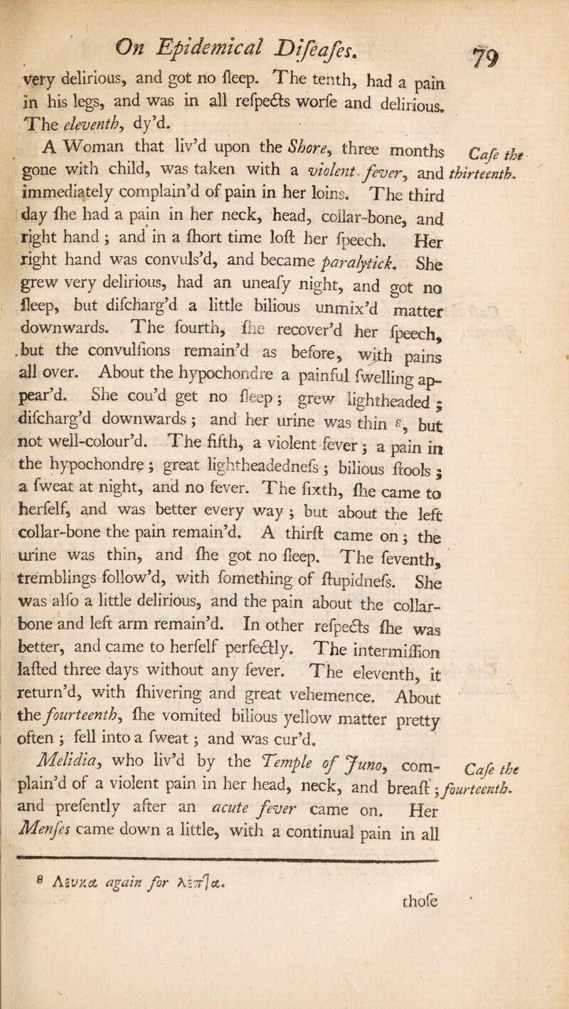 very delirious, and got no deep. The tenth, had a pain in his legs, and was in all refpedfs worfe and delirious. The eleventh, dy’d. A Woman that liv'd upon the Shore, three months Cafe the gone with child, was taken with a violent.fever, and thirteenth, immediately complain’d of pain in her loins. The third day fhe had a pain in her neck, head, collar-bone, and right hand ; and in a fhort time loft her fpeech. Her right hand was convuls’d, and became paralytick. She grew very delirious, had an uneafy night, and got no fleep, but difcharg’d a little bilious unmix’d matter downwards. The fourth, flic recover’d her fpeech .but the convulfions remain’d as before, with pains all over. About the hypochondre a painful fwelling ap¬ pear’d. She cou’d get no fleep; grew lightheaded ; difcharg’d downwards ; and her urine was thin 8 but not well-colour’d. The fifth, a violent fever 5 a pain in the hypochondre; great lightheadednefs ; bilious ftools 1 a fweat at night, and no fever. The fixth, fhe came to herfelf, and was better every way; but about the left collar-bone the pain remain’d. A thirft came on; the urine was thin, and fhe got no deep. The feventfas tremblings follow’d, with fomething of ftupidnefs. She was alfo a little delirious, and the pain about the collar¬ bone and left arm remain’d. In other refpecfs fire was better, and came to herfelf perfectly. The in ter million lafted three days without any fever. The eleventh, it return’d, with fhivering and great vehemence. About the fourteenth, fhe vomited bilious yellow matter pretty often fell into a fweat; and was cur’d. Melidia, who liv’d by the Temple of Juno, com- Cafe the plain’d of a violent pain in her head, neck, and breaft' fourteenth* and prefently after an acute fever came on. Her Menfes came down a little, with a continual pain in all AsVV.& again for Ki7r]&, thofe