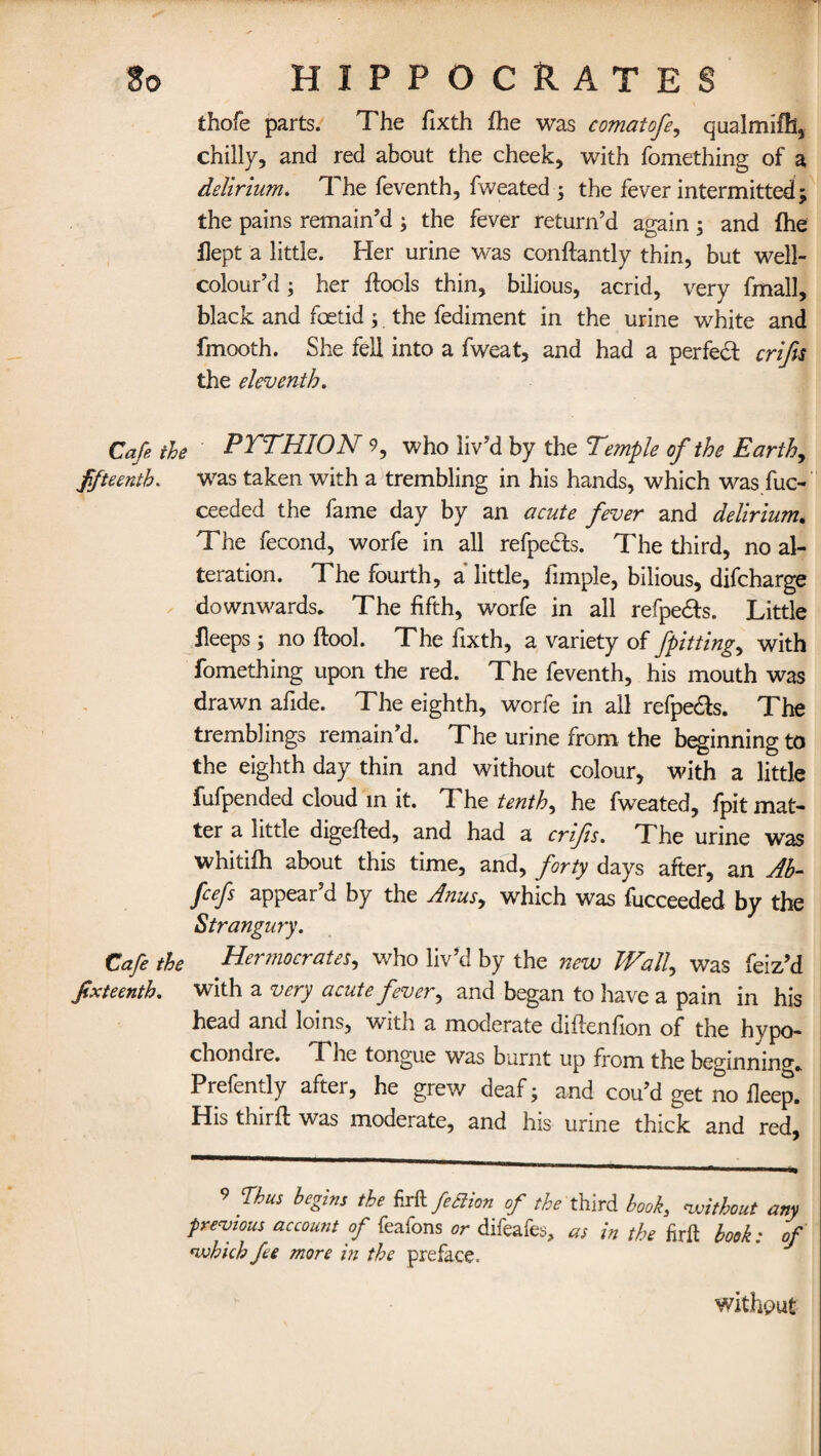thofe parts. The fixth fhe was comat ofe, qualmifh, chilly, and red about the cheek, with fomething of a delirium. T. he feventh, fweated ; the fever intermitted; the pains remain’d ; the fever return’d again; and fhe flept a little. Her urine was conftantly thin, but well- colour’d; her ftools thin, bilious, acrid, very fmall, black and foetid; the fediment in the urine white and fmooth. She fell into a fweat, and had a perfect crifs the eleventh. Cafe the PTTHION 9, who liv’d by the Temple of the Earth, ffteenth. was taken with a trembling in his hands, which was fuc- ceeded the fame day by an acute fever and delirium. The fecond, worfe in all refpedh. The third, no al¬ teration. The fourth, a little, fimple, bilious, difcharge downwards. The fifth, worfe in all refpedfs. Little fleeps; no ftool. The fixth, a variety of fpitting, with fomething upon the red. The feventh, his mouth was drawn afide. The eighth, worfe in all refpe&s. The tremblings remain’d. The urine from the beginning to the eighth day thin and without colour, with a little fufpended cloud in it. The tenths he fweated, fpit mat¬ ter a little digefied, and had a crifs. The urine was whitifh about this time, and, forty days after, an Ab- fcefs appear’d by the Anus, which was fucceeded by the Strangury. Cafe the Hermocrates, who liv’d by the new Wall, was feiz’d fixteenth. with a very acute fever, and began to have a pain in his bead and loins, with a moderate diftenfion of the hvpo- choncire. Lhe tongue was burnt up from the beginning. Prefently after, he grew deaf; and cou’d get no deep. His thn ft was moderate, and his urine thick and red, 9 Thus begins the firftfettion of the third book,, without any previous account of feafons or difeafes, as in the firft book: of which fee more in the preface. without
