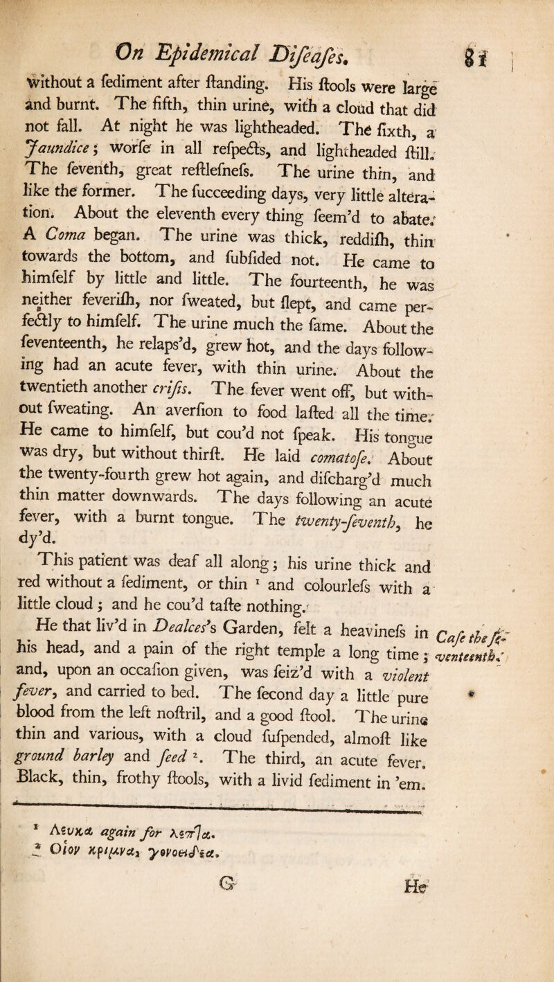 Without a fediment after {landing. His {tools were large and burnt. The fifth, thin urin6, with a cloud that did not fall. At night he was lightheaded. The fixth, a’ Jaundice^ worfe in all refpe&s, and lightheaded {fill. The feventh, great redlefnefs. The urine thin, and like the former. The fucceeding days, very little altera¬ tion; About the eleventh every thing feem’d to abate; A Coma began. The urine was thick, reddifh, thin towards the bottom, and fubfided not. He came to himfelf by little and little. The fourteenth, he was neither feverifh, nor fweated, but flept, and came per¬ fectly to himfelf. The urine much the fame. About the feventeenth, he relaps’d, grew hot, and the days follow¬ ing had an acute fever, with thin urine. About the twentieth another crifts. The fever went ofF, but with¬ out fweating. An averfion to food laded all the time; He came to himfelf, but cou’d not fpeak. His tongue was dry, but without third. He laid comatofe: About the twenty-fourth grew hot again, and difcharg’d much thin matter downwards. The days following an acute fever, with a burnt tongue. The twenty-feventh, he dy’d. This patient was deaf all along, his urine thick and red without a fediment, or thin 1 and colourlefs with a little cloud; and he cou’d tade nothing; He that liv’d in Dealces’s Garden, felt a heavinefs in Cafe tbs ff his head, and a pain of the right temple a long time ; JnUmtb: and, upon an occafion given, was feiz’d with a violent fiver, and carried to bed. The fecond day a little pure * blood from the left nodril, and a good dool. The urine thin and various, with a cloud fufpended, almod like ground barley and feed \ The third, an acute fever. Black, thin, frothy dools, with a livid fediment in ’em. j ----- n-• 1 Awkcl again for Kifa., 1 Oioy xp/pyu) yoyon^sce, He G