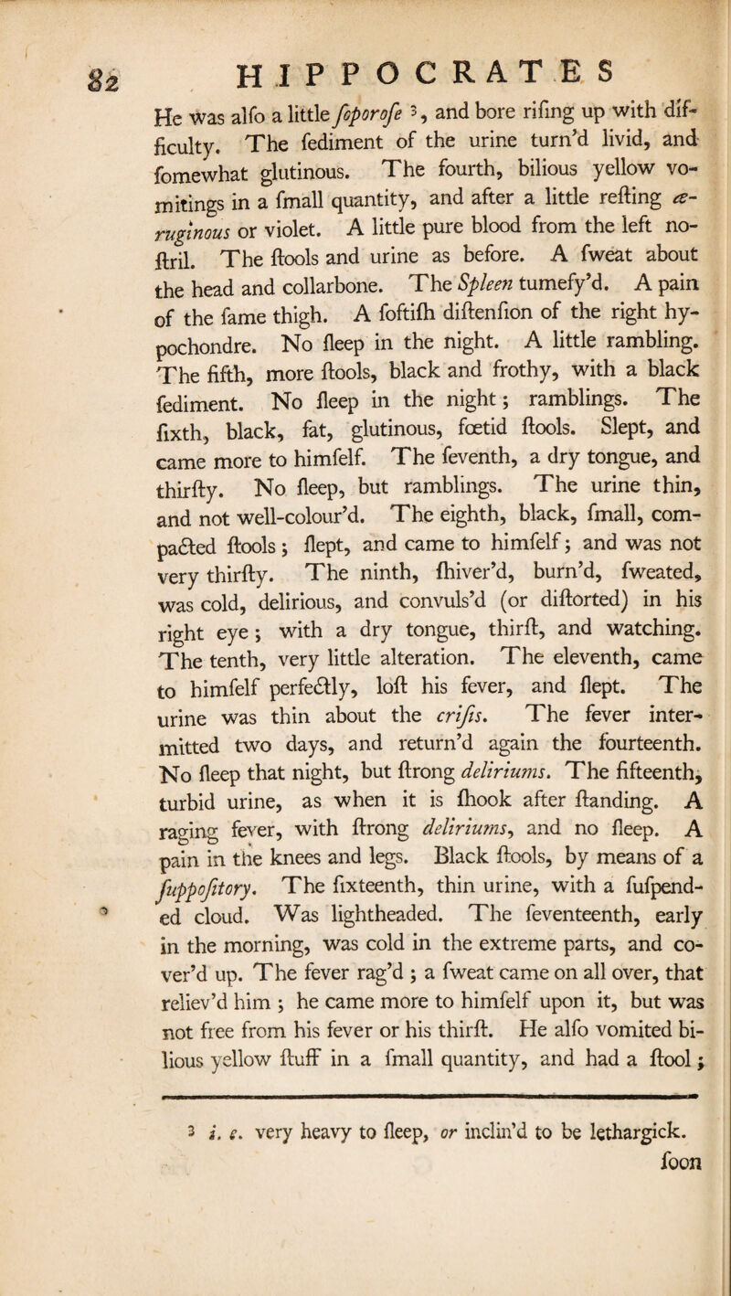 He was alfo a little foporofe 3, and bore rifing up with dif¬ ficulty. The fediment of the urine turn’d livid, and fomewhat glutinous. The fourth, bilious yellow vo¬ mitings in a fmall quantity, and after a little refting *- rugtnous or violet. A little pure blood from the left no- flril. The ftools and urine as before. A fweat about the head and collarbone. The Spleen tumefy’d. A pain of the fame thigh. A foftifh diftenfion of the right hy- pochondre. No fleep in the night. A little rambling. The fifth, more ftools, black and frothy, with a black fediment. No fleep in the night; ramblings. The fixth, black, fat, glutinous, foetid ftools. Slept, and came more to himfelf. The feventh, a dry tongue, and thirfty. No fleep, but ramblings. The urine thin, and not well-colour’d. The eighth, black, fmall, com¬ pared ftools ; flept, and came to himfelf; and was not very thirfty. The ninth, fhiver’d, burn’d, fweated, was cold, delirious, and convuls’d (or diftorted) in his right eye ; with a dry tongue, thirft, and watching. The tenth, very little alteration. The eleventh, came to himfelf perfectly, loft his fever, and flept. The urine was thin about the crifis. The fever inter¬ mitted two days, and return’d again the fourteenth. No fleep that night, but ftrong deliriums. The fifteenth, turbid urine, as when it is fliook after ftanding. A raging fever, with ftrong deliriums, and no fleep. A pain in the knees and legs. Black ftools, by means of a fuppofitory. The fixteenth, thin urine, with a fufpend- ed cloud. Was lightheaded. The feventeenth, early in the morning, was cold in the extreme parts, and co¬ ver’d up. The fever rag’d ; a fweat came on all over, that reliev’d him ; he came more to himfelf upon it, but was not free from his fever or his thirft. He alfo vomited bi¬ lious yellow fluff in a fmall quantity, and had a ftool; 3 i. e. very heavy to fleep, or inclin’d to be lethargick. foon