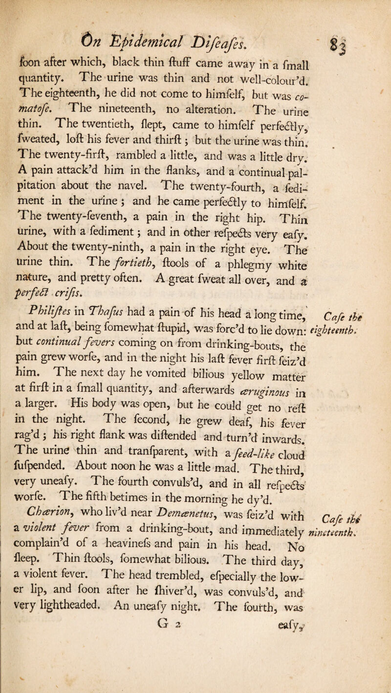 icon after which, black thin Huff came away in a fmall quantity. The urine was thin and not well-colour’d. The eighteenth, he did not come to himfelf, but was co¬ ma t of e. The nineteenth, no alteration. The urine thin. The twentieth, flept, came to himfelf perfe&ly, fweated, loft his fever and thirft ; but the urine was thin. The twenty-fir ft, rambled a little, and was a little dry. A pain attack’d him in the flanks, and a continual pal¬ pitation about the navel. The twenty-fourth, a fedi- ment in the urine ; and he came perfedfly to himfelf. The twenty-feventh, a pain in the right hip. Thin urine, with a fediment; and in other refpe&s very eafy. About the twenty-ninth, a pain in the right eye. The urine thin. The fortieth, ftools of a phlegmy white nature, and pretty often. A great fweat all over, and a perfect crifis. Philijles in Thafus had a pain of his head a long time, Cafe the and at laft, being fomewhat ftupid, was forc’d to lie down: eighteenthv but continual fevers coming on from drinking-bouts, the pain grew worfe, and in the night his laft fever firft feiz’d him. The next day he vomited bilious yellow matter at firft in a fmall quantity, and afterwards eeruginous in a larger. His body was open, but he could get no reft in the night. The fecond, he grew deaf, his fever rag’d 5 his right flank was diftended and turn’d inwards. The urine thin and tranfparent, with a feed-like cloud fufpended. About noon he was a little mad. The third very uneafy. The fourth convuls’d, and in all refpeas worfe. The fifth betimes in the morning he dy’d. Cheer ion, who liv’d near Demeenetus, was feiz’d with Cafe thi a violent fever from a drinking-bout, and immediately nineteenth complain’d of a heavinefs and pain in his head. No fieep. Thin ftools, fomewhat bilious. The third day, a violent fever. The head trembled, efpecially the low¬ er lip, and foon after he fhiver’d, was convuls’d, and very lightheaded. An uneafy night. The fourth, was G 2, eafyy