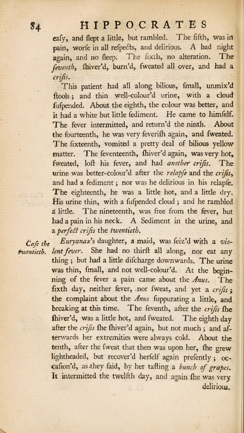 eafy, and flept a little, but rambled. The fifth, was in pain, worfe in all refpe&s, and delirious. A bad night again, and no fleep. The fixth, no alteration. The feventh, fhiver’d, burn’d, fweated all over, and had a crifis. This patient had all along bilious, fmall, unmix’d ftools; and thin well-colour’d urine, with a cloud fufpended. About the eighth, the colour was better, and it had a white but little fediment. He came to himfelf. The fever intermitted, and return’d the ninth. About the fourteenth, he was very feverifh again, and fweated. The fixteenth, vomited a pretty deal of bilious yellow matter. The feventeenth, fhiver’d again, was very hot, fweated, loft his fever, and had another crifis. The urine was better-colour’d after the relapfe and the crifis, and had a fediment; nor was he delirious in his relapfe. The eighteenth, he was a little hot, and a little dry. His urine thin, with a fufpended cloud ; and he rambled a little. The nineteenth, was free from the fever, but had a pain in his neck. A Sediment in the urine, and a perfect crifis the twentieth. Cafe the Euryanax’s daughter, a maid, was feiz’d with a vio- huentietb. lent fever. She had no third: all along, nor eat any thing ; but had a little difcharge downwards. The urine was thin, fmall, and not well-colour’d. At the begin¬ ning of the fever a pain came about the Anus. The fixth day, neither fever, mor fweat, and yet a crifis; the complaint about the Anus fuppurating a little, and breaking at this time. The feventh, after the crifis fhe Ihiver’d, was a little hot, and fweated. The eighth day after the crifis (he fhiver’d again, but not much ; and af¬ terwards her extremities were always cold. About the tenth, after the fweat that then was upon her, fhe grew lightheaded, but recover’d herfelf again prefently; oc- cafion’d, as .they faid, by her tailing a hunch of grapes. It intermitted the twelfth day, and again fhe was very delirious.