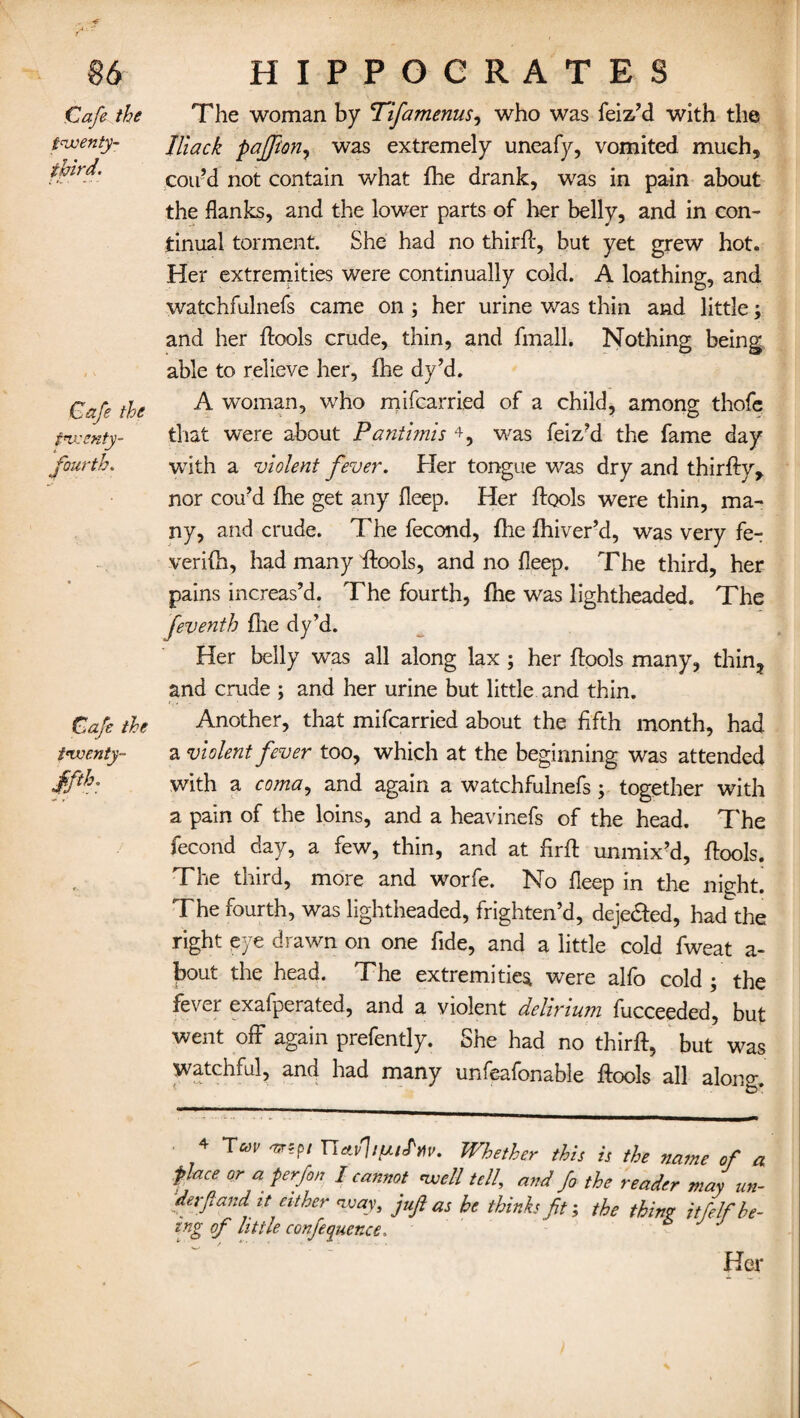 Cafe the twenty- third. Cafe the twenty- fourth. Cafe the twenty- ffih The woman by Tifamenusy who was feiz’d with the Jliack paffton, was extremely uneafy, vomited much, con’d not contain what fhe drank, was in pain about the flanks, and the lower parts of her belly, and in con¬ tinual torment. She had no thirff, but yet grew hot. Her extremities were continually cold. A loathing, and watchfulnefs came on ; her urine was thin and little; and her ffools crude, thin, and fmall. Nothing being able to relieve her, fhe dy’d. A woman, who mifcarried of a child, among thofe that were about Pantimis 4, was feiz’d the fame day with a violent fever. Her tongue was dry and thirfty, nor cou’d fhe get any deep. Her {fools were thin, ma¬ ny, and crude. The fecond, file fhiver’d, was very fe- verifh, had many {fools, and no fleep. The third, her pains increas’d. The fourth, fhe was lightheaded. The feventh fire dy’d. Her belly was all along lax ; her ffools many, thin, and crude ; and her urine but little and thin. Another, that mifcarried about the fifth month, had a violent fever too, which at the beginning was attended with a coma, and again a watchfulnefs ; together with a pain of the loins, and a heavinefs of the head. The fecond day, a few, thin, and at firff unmix’d, {tools. The third, more and worfe. No fleep in the night. The fourth, was lightheaded, frighten’d, dejedted, had the right eye drawn on one fide, and a little cold fweat a- bout the head. The extremities were alfo cold ; the fever exafperated, and a violent delirium fucceeded, but went off again prefently. She had no thirff, but was watchful, and had many unfeafonable ffools all along. 4 Tm 'mpi UAvlipifM. Whether this is the name of a flace or a ferfin I cannot well tell, and fo the reader may un¬ der-ft and it either way, juft as he thinks ft; the thinv itfelf be¬ ing of little confluence. Her