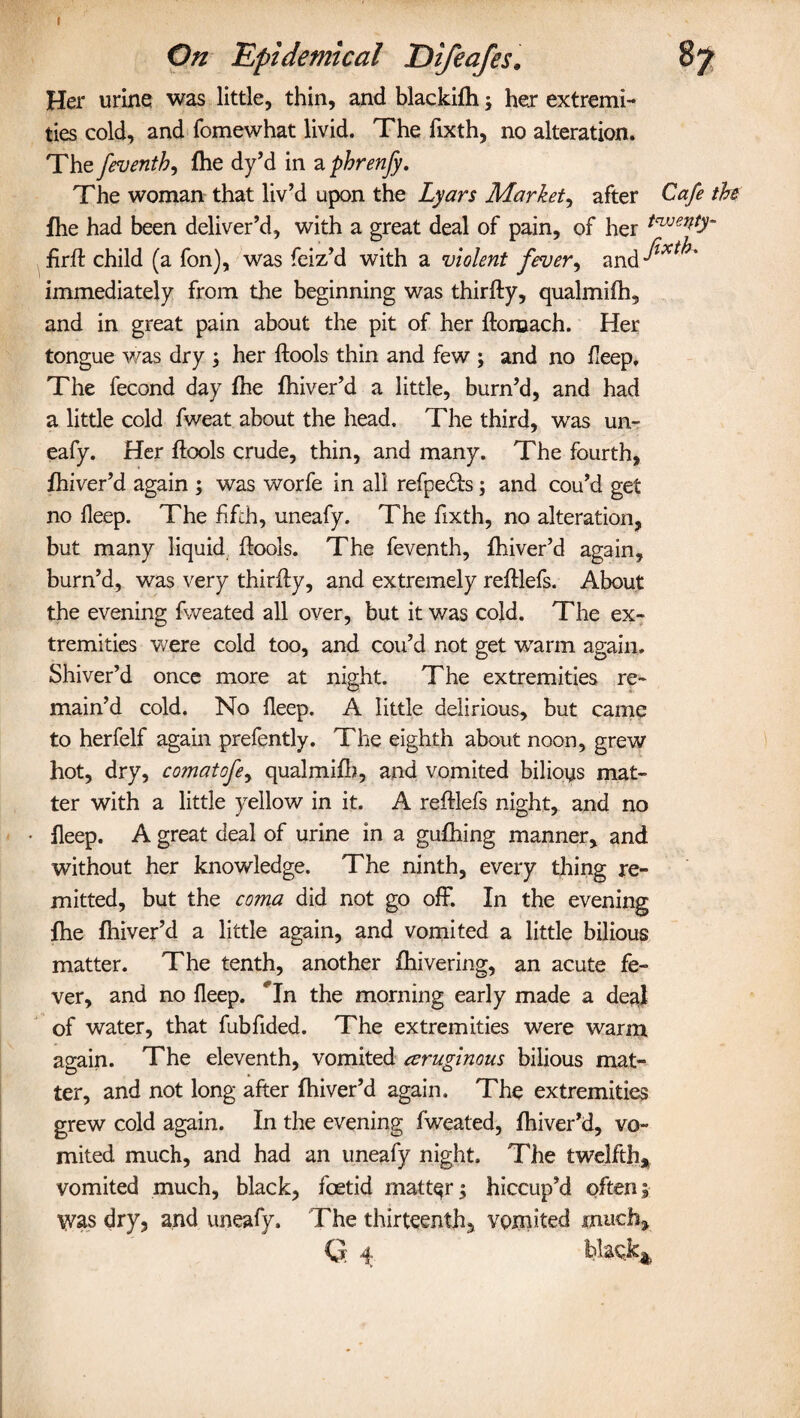 On Epidemical Difeafes. 87 Her urine was little, thin, and blackifh 5 her extremi¬ ties cold, and fomewhat livid. The fixth, no alteration. The feventh, (he dy’d in a phrenfy. The woman that liv’d upon the Lyars Market, after Cafe the fhe had been deliver’d, with a great deal of pain, of her tajje^ firft child (a fon), was feiz’d with a violent fever, and ^^* immediately from the beginning was thirfty, qualmifh, and in great pain about the pit of her ftomach. Her tongue was dry her ftools thin and few ; and no deep. The fecond day fhe fhiver’d a little, burn’d, and had a little cold fweat about the head. The third, was un~ eafy. Her ftools crude, thin, and many. The fourth, fhiver’d again ; was worfe in all refpedts; and cou’d get no deep. The fifth, uneafy. The fixth, no alteration, but many liquid ftools. The feventh, fhiver’d again, burn’d, was very thirfty, and extremely reftlefs. About the evening fweated all over, but it was cold. The ex¬ tremities were cold too, and cou’d not get warm again. Shiver’d once more at night. The extremities re¬ main’d cold. No fleep. A little delirious, but came to herfelf again prefently. The eighth about noon, grew hot, dry, comatofe, qualmifh, and vomited bilioys mat¬ ter with a little yellow in it. A reftlefs night, and no deep. A great deal of urine in a gufhing manner, and without her knowledge. The ninth, every thing re¬ mitted, but the coma did not go off. In the evening fhe fhiver’d a little again, and vomited a little bilious matter. The tenth, another fhivering, an acute fe¬ ver, and no deep. Tn the morning early made a deal of water, that fubfided. The extremities were warm again* The eleventh, vomited ceruginous bilious mat¬ ter, and not long after fhiver’d again. The extremities grew cold again. In the evening fweated, fhiver’d, vo¬ mited much, and had an uneafy night. The twelfth* vomited much, black, foetid matter; hiccup’d often5 Was dry, and uneafy. The thirteenth, vomited much* G 4 blacky