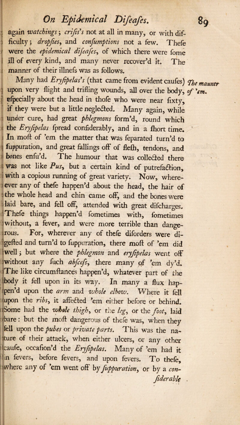 again watchings; crips’s not at all in many, or with dif¬ ficulty; dropfies, and confumptions not a few. Thefe i were the epidemical difeafes, of which there were fome ill of every kind, and many never recover’d it. The manner of their illnefs was as follows. Many had Eryfipelas’s (that came from evident caufes) ^he manner | upon very flight and trifling wounds, all over the body, of efpecially about the head in thofe who were near fixty, if they were but a little negledfed. Many again, while i under cure, had great phlegmons form’d, round which i the Eryfipelas fpread confiderably, and in a fhort time, i In moft of ’em the matter that was feparated turn’d to j fuppuration, and great fallings off of flefh, tendons, and n kones enfu’d. The humour that was colledled there ; was not like Pus, but a certain kind of putrefa&ion, \ with a copious running of great variety. Now, where- ever any of thefe happen’d about the head, the hair of ithe whole head and chin came off*, and the bones were i laid bare, and fell off, attended with great difcharges. i Thefe things happen’d fometimes with, fometimes 1 without, a fever, and were more terrible than dange¬ rous. For, wherever any of thefe diforders were di- Igefted and turn’d to fuppuration, there moft of ’em did well; but where the phlegmon and eryfipelas went off without any fuch abfccfs, there many pf ’em dy’d. The like circumftances happen’d, whatever part of the body it fell upon in its way. In many a flux hap¬ pen’d upon the arm and whole elbow. Where it fell (Upon the ribs, it affeaed ’em either before or behind. : rSome had the whole thigh, or the leg, or the foot, laid hare: but the moft dangerous of thefe was, when they fell upon the pules or private parts. This was the na¬ ture of their attack, when either ulcers, or any other jjcaufe, occafion’d the Eryfipelas. Many of’em had it Mm fevers, before fevers, and upon fevers. To thefe, hv here any of ’em went off by fuppuration, or by a con- Jiderabk .