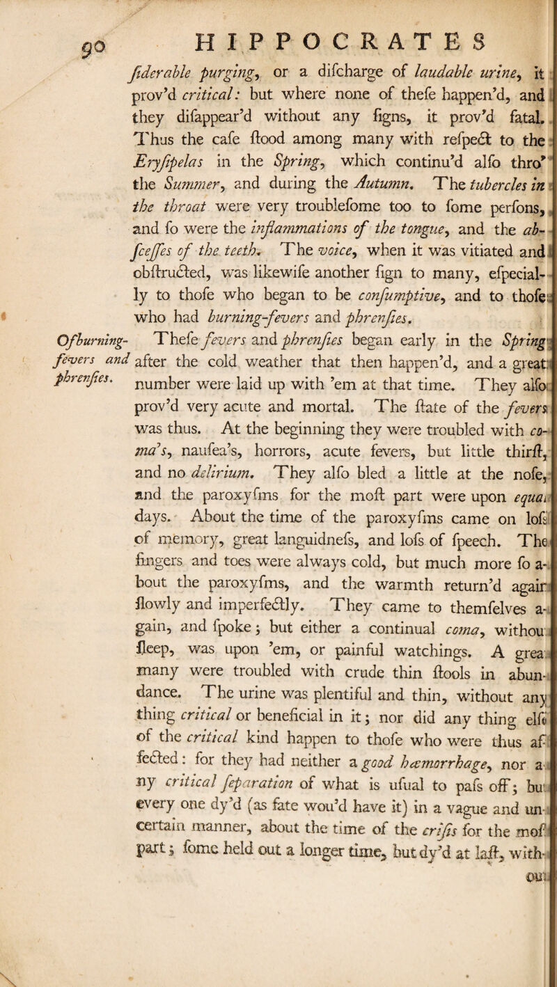 9° fiderable purging, or a difcharge of laudable urine, It prov’d critical: but where none of thefe happen’d, and they difappear’d without any figns, it prov’d fatal. Thus the cafe flood among many with refpect to the Eryfipelas in the Spring, which continu’d alfo thro’ the Summer, and during the Autumn. The tubercles in the throat were very troublefome too to fome perfons, and fo were the inflammations ofl the tongue, and the ab- fceflfes of the teeth. The voice, when it was vitiated and . obdrucled, was likewife another fign to many, efpecial- ly to thofe who began to be confumptive, and to thofe: who had burning-fevers and phrenflies. Of burning- Thefe fevers andphrenflies began early in the Spring fevers and after the cold weather that then happen’d, and a great; phrenfes. number were laid up with ’em at that time. They aifo prov’d very acute and mortal. The flate of the fevers, was thus. At the beginning they were troubled with co¬ ma1 s^ naufea’s, horrors, acute fevers, but little thirfl, and no delirium. They alfo bled a little at the nofe, and the paroxyfms for the moll part were upon equau days. About the time of the paroxyfms came on lofs of memory, great languidnefs, and lofs of fpeech. The fingers and toes were always cold, but much more fo a - bout the paroxyfms, and the warmth return’d agair flowly and imperfedlly. They came to themfelves a-t gain, and ipoke; but either a continual coma, withou fleep, was upon ’em, or painful watchings. A grea many were troubled with crude thin flools in abun¬ dance. The urine was plentiful and thin, without any thing critical or beneficial in it; nor did any thing elft of the critical kind happen to thofe who were thus af¬ fected : for they had neither a good hemorrhage, nor an ny critical feparation of what is ufual to pafs ofF^ bur every one dy’d (as fete wou’d have it) in a vague and un i certain manner, about the time of the crifls for the mof! partfome held out a longer time, but dy’d at laid, withn