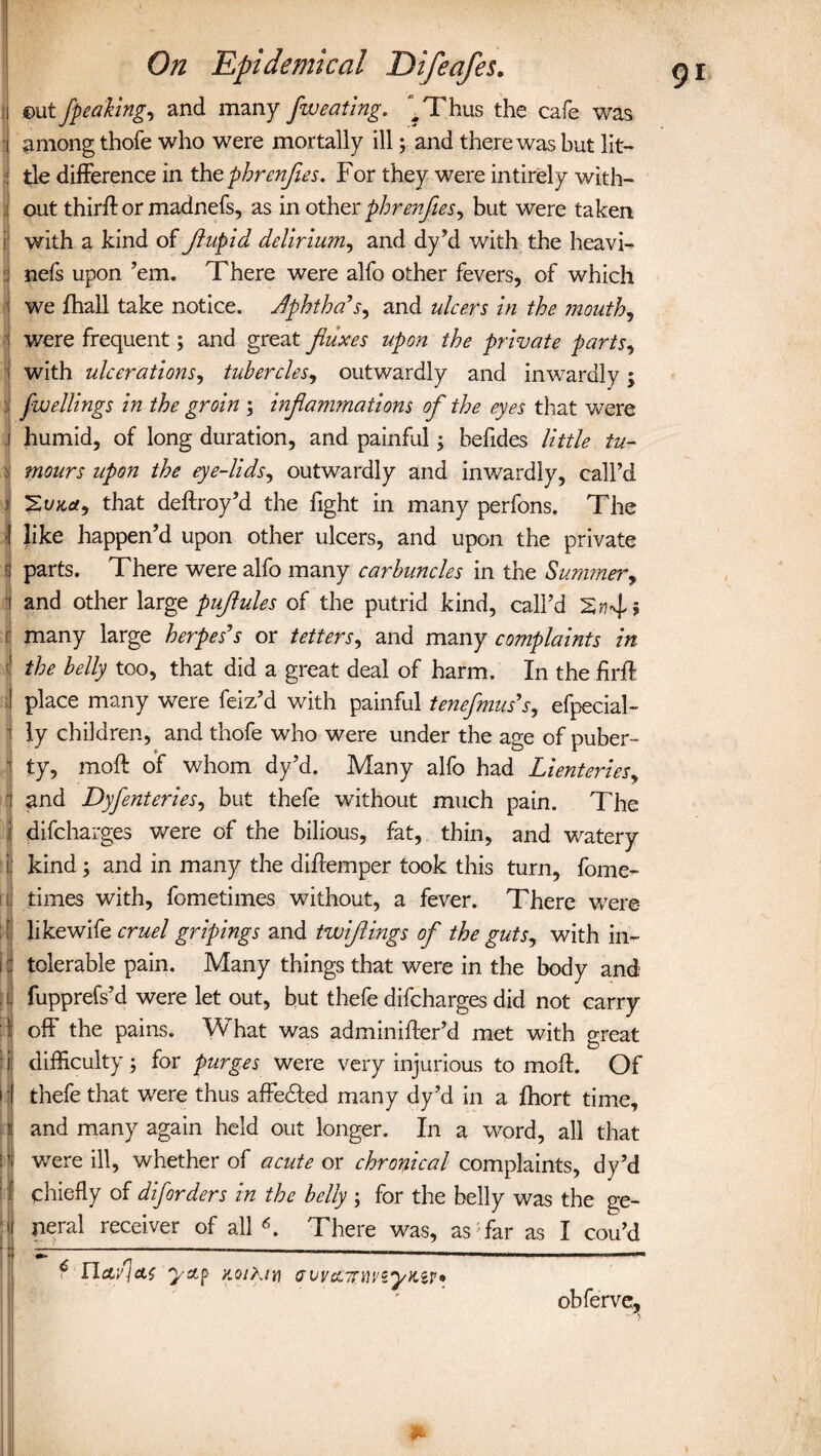 ©ut fpeaking, and many fweating. ^Thus the cafe was among thofe who were mortally ill; and there was but lit¬ tle difference in thzphrenfles. For they were intirely with¬ out thirft or madnefs, as in other phrenjies, but were taken i with a kind of Jlupid delirium, and dy’d with the heavi- :! nefs upon ’em. There were alfo other fevers, of which we fhall take notice. Jphtha’s, and ulcers in the mouth, were frequent; and great fluxes upon the private parts, with ulcerations, tubercles, outwardly and inwardly; fwellings in the groin ; inflammations of the eyes that were humid, of long duration, and painful; hefides little tu- Jj monrs upon the eye-lids, outwardly and inwardly, call’d j that deftroy’d the fight in many perfons. The 1 like happen’d upon other ulcers, and upon the private parts. There were alfo many carbuncles in the Summer, ■ and other large puflules of the putrid kind, call’d many large herpes's or tetters, and many complaints in the belly too, that did a great deal of harm. In the firft place many were feiz’d with painful tenefmus's, efpecial- • ly children, and thofe who were under the age of puber- • ty, moft of whom dy’d. Many alfo had Lienteries, (and Dyflentcries, but thefe without much pain. The difcharges were of the bilious, fat, thin, and watery if kind; and in many the diffemper took this turn, fome- i, times with, fometimes without, a fever. There were S likewife cruel gripings and twifllings of the guts, with in- I: tolerable pain. Many things that were in the body and if fupprefs’d were let out, but thefe difcharges did not carry 1; off the pains. What was adminiffer’d met with great tl difficulty; for purges were very injurious to moft. Of I thefe that were thus affedted many dy’d in a fhort time, and many again held out longer. In a word, all that were ill, whether of acute or chronical complaints, dy’d chiefly of diforders in the belly ; for the belly was the ge- i neral receiver of all6. There was, as far as I cou’d ----———----—— ? rLcti’iat Q/stp y.oihn] obferve,