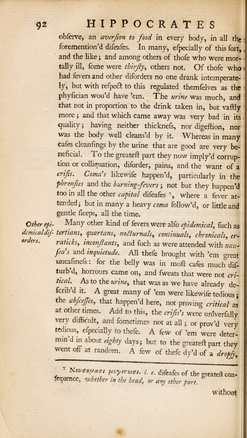 obferve, an averfton to food in every body, in all the foremention’d difeafes. In many, efpecially of this fort, and the like; and among others of thofe who were mor¬ tally ill, fome were thirfty, others not. Of thofe who had fevers and other diforders no one drank intemperate- ly, but with refpe# to this regulated themfelves as the phyfician wou’d have ’em. The urine was much, and that not in proportion to the drink taken in, but vaftly more; and that which came away was very bad in its quality; having neither thicknefs, nor digeftion, nor was the body well cleans’d by it. Whereas in many cafes cleanfings by the urine that are good are very be¬ neficial. To ihe greateft part they now imply’d corrup¬ tion or colliquation, diforder, pains, and the want of a cnfis. Coma's likewife happen’d, particularly in the phrenfies and the burning-fevers; not but they happen’d too in all the other capital difeafes 7, where a fever at¬ tended; but in many a heavy coma follow’d, or little and gentle deeps, all the time. Other epi- Many other kind of fevers were alfo epidemical, fuch as demicaldif- tertians, quartans, nofiurnals, continuals, chronicals, er- orden. raticks, inconfants, and fuch as were attended with nau- fea s and inquietude. All thefe brought with ’em great uneafinefs. for the belly was in mode cafes much di£* turb’d, horrours came on, and fweats that were not cri¬ tical. As to the urine, that was as we have already de- ferib’d it. A great many of ’em were likewife tedious ; the abfcefjes, that happen’d here, not proving critical as at other times. Add to this, the crifts's were unlverfaHy very difficulty and fometimes not at all; or prov’d very tedious, efpecially to thefe. A few of ’em were deter¬ min'd in about eighty days; but to the greated part thev went off at random. A few of thefe dy’d of a dropfy. ? NovnuMt ^ytTotfft. L difeafes of the greated co* sequence, whether in the head\ or any other part. without