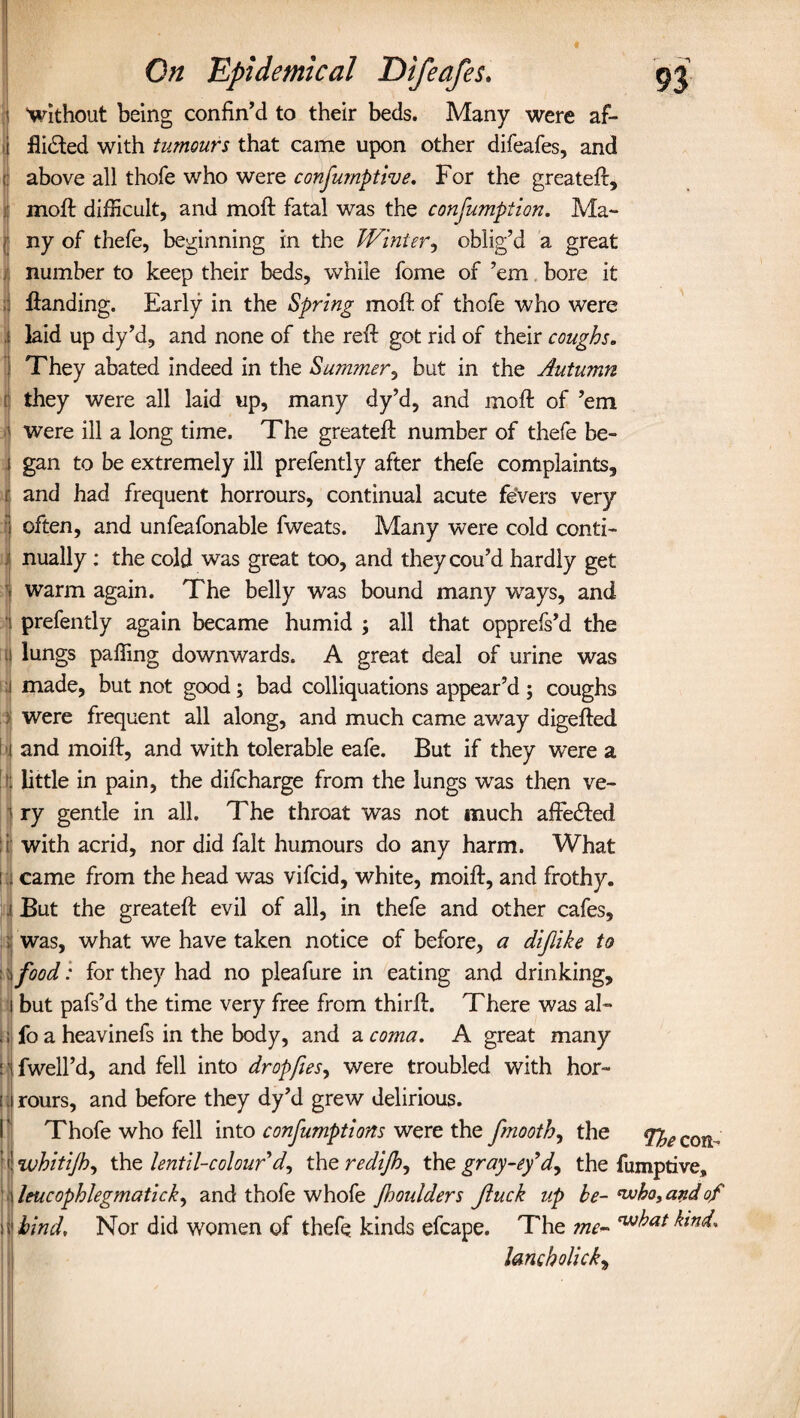 : ' f . '■ : On 'Epidemical Difeafes. 93 without being confin’d to their beds. Many were af¬ flicted with tumours that came upon other difeafes, and above all thofe who were consumptive. For the greateft, : moft difficult, and moft fatal was the confumption. Ma- r ny of thefe, beginning in the Winter, oblig’d a great number to keep their beds, while fome of ’em bore it :t Handing. Early in the Spring moft of thofe who were .1 laid up dy’d, and none of the reft got rid of their coughs. They abated indeed in the Summer, but in the Autumn they were all laid up, many dy’d, and moft of ’em 5 were ill a long time. The greateft number of thefe be- i gan to be extremely ill prefently after thefe complaints, r and had frequent horrours, continual acute fevers very ; often, and unfeafonable fweats. Many were cold conti¬ nually : the cold was great too, and theycou’d hardly get warm again. The belly was bound many ways, and prefently again became humid ; all that opprefs’d the lungs palling downwards. A great deal of urine was 1 made, but not good; bad colliquations appear’d ; coughs : were frequent all along, and much came away digefted t and moift, and with tolerable eafe. But if they were a (; little in pain, the difcharge from the lungs was then ve¬ ry gentle in all. The throat was not much afteCled !i with acrid, nor did fait humours do any harm. What ! i came from the head was vifcid, white, moift, and frothy. 1 But the greateft evil of all, in thefe and other cafes, : was, what we have taken notice of before, a diflike to i food: for they had no pleafure in eating and drinking, j but pafs’d the time very free from thirft. There was al~ .; fo a heavinefs in the body, and a coma. A great many : fwell’d, and fell into dropfies, were troubled with hor- | rours, and before they dy’d grew delirious. Thofe who fell into confumptions were the fmooth, the The con- whitijh, the lentil-colour d^ the redijhj the gray-ey’d, the fumptive, leucophlegmatick, and thofe whofe jhoulders Jluck up be-who, and of bind. Nor did women of thefe kinds efcape. The jne- w^at lancholick, r
