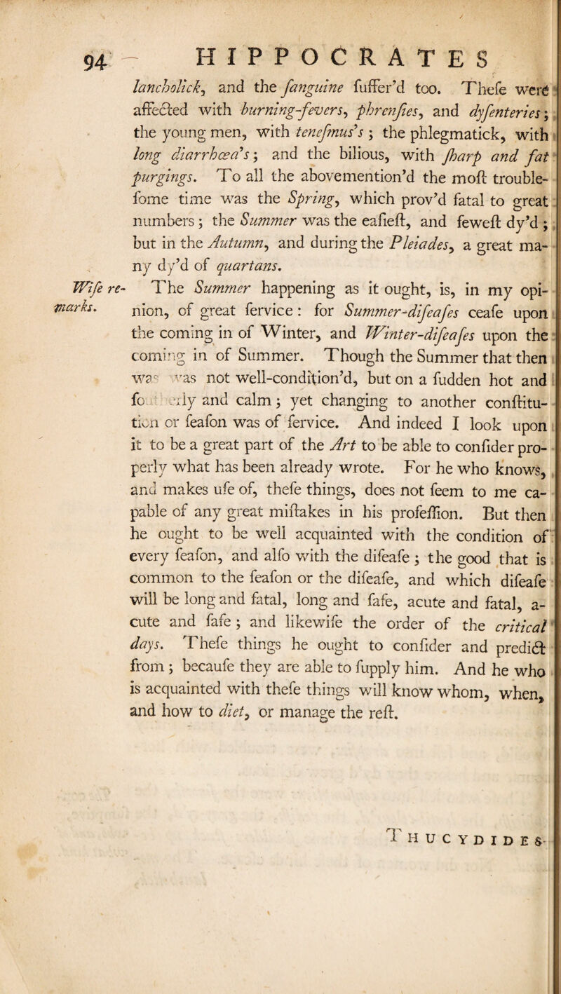 Wife re¬ marks. HIPPOCRATES lancholick, and the fanguine fuffer’d too. Thefe were affected with burning-fevers, phrenjtes, and dyfenteries \ the young men, with tenefmus's ; the phlegmatick, with long diarrhoea's; and the bilious, with Jharp and fat purgings. To all the above mention’d the moft trouble- home time was the Spring, which prov’d fatal to great numbers ; the Summer was the eafieft, and feweft dy’d ; but in the Autumn, and during the Pleiades, a great ma¬ ny dy’d of quartans. The Summer happening as it ought, is, in my opi¬ nion, of great fervice : for Summer-difeafes ceafe upon the coming in of Winter, and Winter-difeafes upon the coming in of Summer. Though the Summer that then was vas not well-condition’d, but on a fudden hot and fo eily and calm; yet changing to another conftitu- tion or feafon was of fervice. And indeed I look upon it to be a great part of the Art to be able to confider pro¬ perly what has been already wrote. For he who knows, and makes ufe of, thefe things, does not feem to me ca¬ pable of any great miftakes in his profeiTion. But then he ought to be well acquainted with the condition of every feafon, and alfo with the difeafe; the good that is common to the feafon or the difeafe, and which difeafe will be long and fatal, long and fafe, acute and fatal, a- cute and fafe ; and likewife the order of the critical days. Thefe things he ought to confider and predid from; becaufe they are able to fupply him. And he who is acquainted with thefe things will know whom, when, and how to diet, or manage the reft. i hucydides-