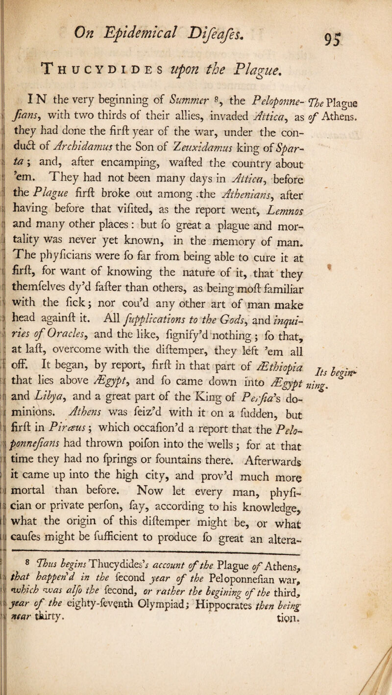 Thucydides upon the Plague. 95 I 1 IN the very beginning of Summer s, the Peloponne-LhePlao-ae fans, with two thirds of their allies, invaded Attica, as of Athens, they had done the firft year of the war, under the con¬ duct of Archidamus the Son of Zeuxidmnus king of Spar¬ ta ; and, after encamping, wafted the country about ?em. They had not been many days in Attica, before the Plague firft broke out among -the Athenians, after having before that vifited, as the report went, Lemnos and many other places : but fo great a plague and mor¬ tality was never yet known, in the memory of man. The phyficians were fo far from being able to cure it at firft, for want of knowing the nature of it, that they themfelves dy’d fafter than others, as being moft familiar with the fick; nor cou’d any other art of man make head againft it. All fupplrcations to the Gods, and inqui¬ ries of Oracles, and the like, fignify’d nothing ; fo that, at laft, overcome with the diftemper, they left ’em all off. It began, by report, firft in that part of /Ethiopia ItJ ^ that lies above /Egypt, and fo came down into /Egypt n'mg. ^ and Libya, and a great part of the King of Perfiah do¬ minions. Athens was leiz’d with it on a fudden, but firft in Piraus; which occafion’d a report that the Pelo- time they had no fprings or fountains there. Afterwards it came up into the high city, and prov’d much more mortal than before. Now let every man, phyfi- cian or private perfon, fay, according to his knowledge, what the origin of this diftemper might be, or what caufes might be fufficient to produce fo great an altera- 8 Thus begins Thucydidesh account of the Plague of Athens, that happen'd in the fecond year of the Peloponnefian war, which was alfo the fecond, or rather the begining of the third, year of the eighty-fevgnth Olympiad; Hippocrates then being near thirty. ' tion. ‘iti*