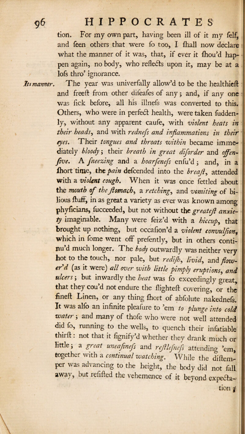 tion. For my own part, having been ill of it my felf, and feen others that were fo too, I fhall now declare what the manner of it was, that, if ever it fhou’d hap¬ pen again, no body, who reflects upon it, may be at a lofs thro’ ignorance. In manner. The year was univerfally allow’d to be the healthied and freed: from other difeafes of any; and, if any one was Tick before, all his illnefs was converted to this. Others, who were in perfect health, were taken fudden- ly, without any apparent caufe, with violent heats in their heads, and with rednefs and inflammations in their eyes. Their tongues and throats within became imme¬ diately bloody; their breath in great diforder and ojfen- five. A freezing and a hoarfenefs enfu’d 3 and, in a fhort time, the pain defcended into the breafl, attended with a violent cough. When it was once fettled about the mouth of the flomach, a retchings and vomiting of bi¬ lious fluff, in as great a variety as ever was known among phyficians, fucceeded, but not without the greatefl anxie¬ ty imaginable. Many were feiz’d with a hiccup, that brought up nothing, but occafion’d a violent convulflon, which in fome went off prefently, but in others conti¬ nu’d much longer. The body outwardly was neither very hot to the touch, nor pale, but redijh, livid, and flow¬ er'd (as it were) all over with little pimply eruptions, and ulcers5 but inwardly the heat was fo exceedingly great, that they cou’d not endure the flighted covering, or the ' Linen, or any thing fhort of abfolute nakednefs. It was alfo an infinite pleafure to ’em to plunge into cold water3 and many of thofe who were not well attended did fo, running to the wells, to quench their infatiable third: not that it fignify’d whether they drank much or little, a great uneaflnefs and rejllefnefls attending ’em, together with a continual watching. While the didem- per was advancing to the height, the body did not fall away, butrefided the vehemence of it beyond expe&a- tion j