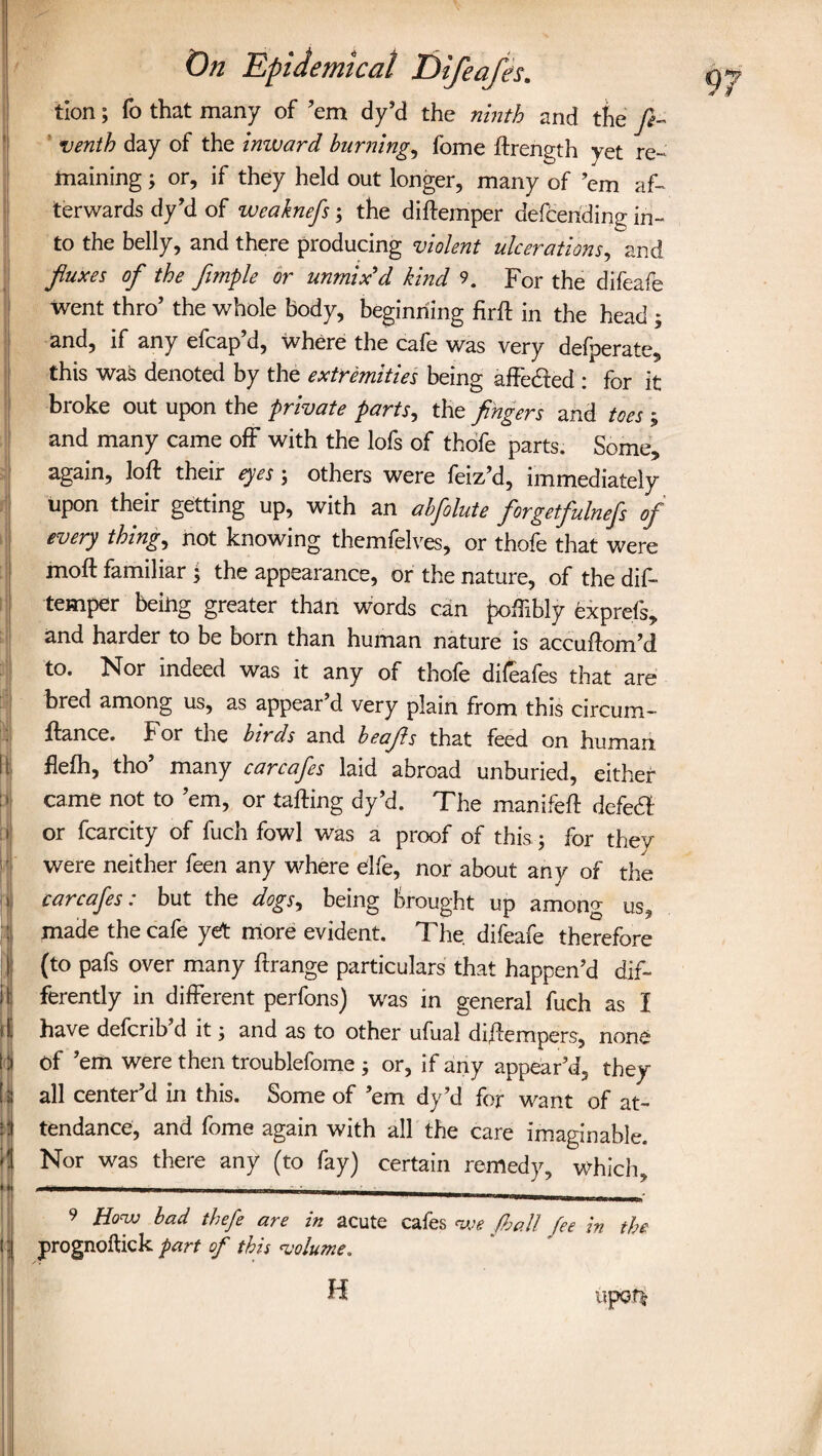 I It: fi¬ ll I*- * ' r it ijl 1 « tj On Epidemical Difeafes. tion; To that many of ’em dy’d the ninth and the ft- venth day of the inward burning, fome ftrength yet re¬ maining ; or, if they held out longer, many of ’em af¬ terwards dy’d of wcaknefs; the diftemper defeeriding in¬ to the belly, and there producing violent ulcerations, and fluxes of the flmple or unmix'd kind 9. For the difeafe went thro’ the whole body, beginning firft in the head ; and, if any efcap’d, where the cafe was very defperate, this was denoted by the extremities being affetfted : for it broke out upon the private parts, the fingers and toes ; and many came off with the lofs of thofe parts. Some, again, loft their eyes ; others were feiz’d, immediately upon their getting up, with an abfolute forgetfulneft of every things not knowing themfelves, or thofe that were moft familiar 5 the appearance, or the nature, of the dis¬ temper being greater than words can poffibly exprefs, and harder to be born than human nature is accuftom’d to. Nor indeed was it any of thole dileafes that are bred among us, as appear’d very plain from this circum- ftance. For the bit ds and beafls that feed on human flefh, tho’ many carcafes laid abroad unburied, either came not to ’em, or tailing dy’d. The manifeft defe# or fcarcity of fuch fowl was a proof of this; for thev were neither feen any where elfe, nor about any of the carcafes: but the dogs, being brought up among us7, made the cafe yet more evident. The difeafe therefore (to pafs over many ftrange particulars that happen’d dif¬ ferently in different perfons) was in general fuch as I have defcnb d it ^ and as to other ufual diftempers, none Of ’em were then troublefome ; or, if any appear’d, they all center’d in this. Some of ’em dy’d for want of at¬ tendance, and fome again with all the care imaginable. Nor was there any (to fay) certain remedy, which, 9 How bad theft are in acute cafes we fhall fee in the prognoftick part of this volume. H upot£