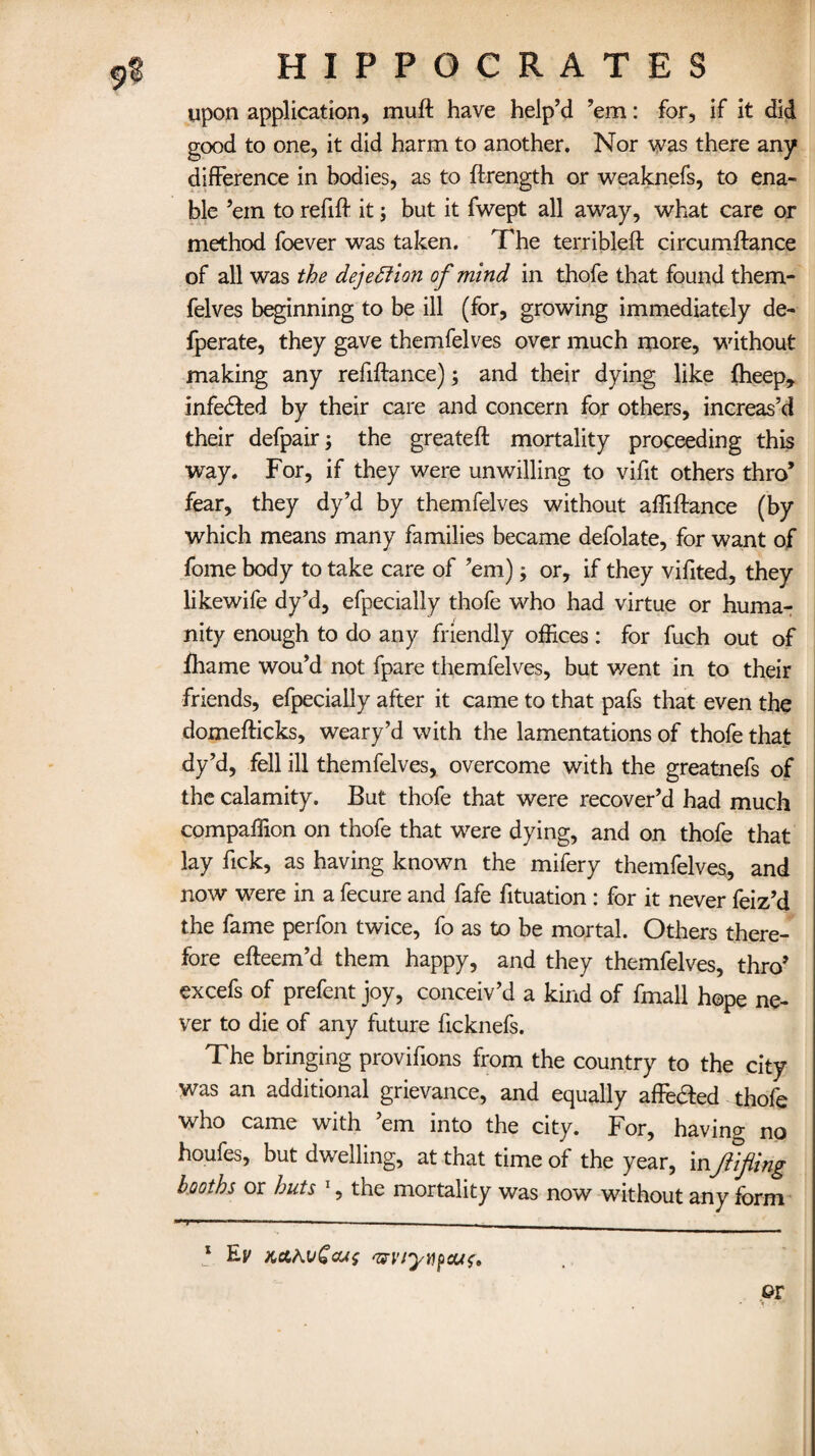 9§ upon application, mu ft have help’d ’em: for, if it did good to one, it did harm to another. Nor was there any difference in bodies, as to ftrength or weaknefs, to ena¬ ble ’em to refift it; but it fwept all away, what care or method foever was taken. The terribleft circumftance of all was the dejeftion of mind in thofe that found them- felves beginning to be ill (for, growing immediately de- fperate, they gave themfelves over much more, without making any refiftance); and their dying like fheep, infedted by their care and concern for others, increas’d their defpair; the greateft mortality proceeding this way. For, if they were unwilling to vifit others thro’ fear, they dy’d by themfelves without afliftance (by which means many families became defolate, for want of fome body to take care of ’em); or, if they viffted, they likewife dy’d, efpecially thofe who had virtue or huma¬ nity enough to do any friendly offices : for fuch out of ihame wou’d not fpare themfelves, but went in to their friends, efpecially after it came to that pafs that even the domefticks, weary’d with the lamentations of thofe that dy’d, fell ill themfelves, overcome with the greatnefs of the calamity. But thofe that were recover’d had much compaffion on thofe that were dying, and on thofe that lay fick, as having known the mifery themfelves, and now were in a fecure and fafe fituation : for it never feiz’d the fame perfon twice, fo as to be mortal. Others there¬ fore efteem’d them happy, and they themfelves, thro’ excefs of prefent joy, conceiv’d a kind of fmall hope ne¬ ver to die of any future ficknefs. The bringing provifions from the country to the city was an additional grievance, and equally afFe&ed thofe who came with ’em into the city. For, having no houfes, but dwelling, at that time of the year, i nfifing booths or huts 1, the mortality was now without any form * — ■ 1 —;. . * Ep w/yt)f)cu{» er