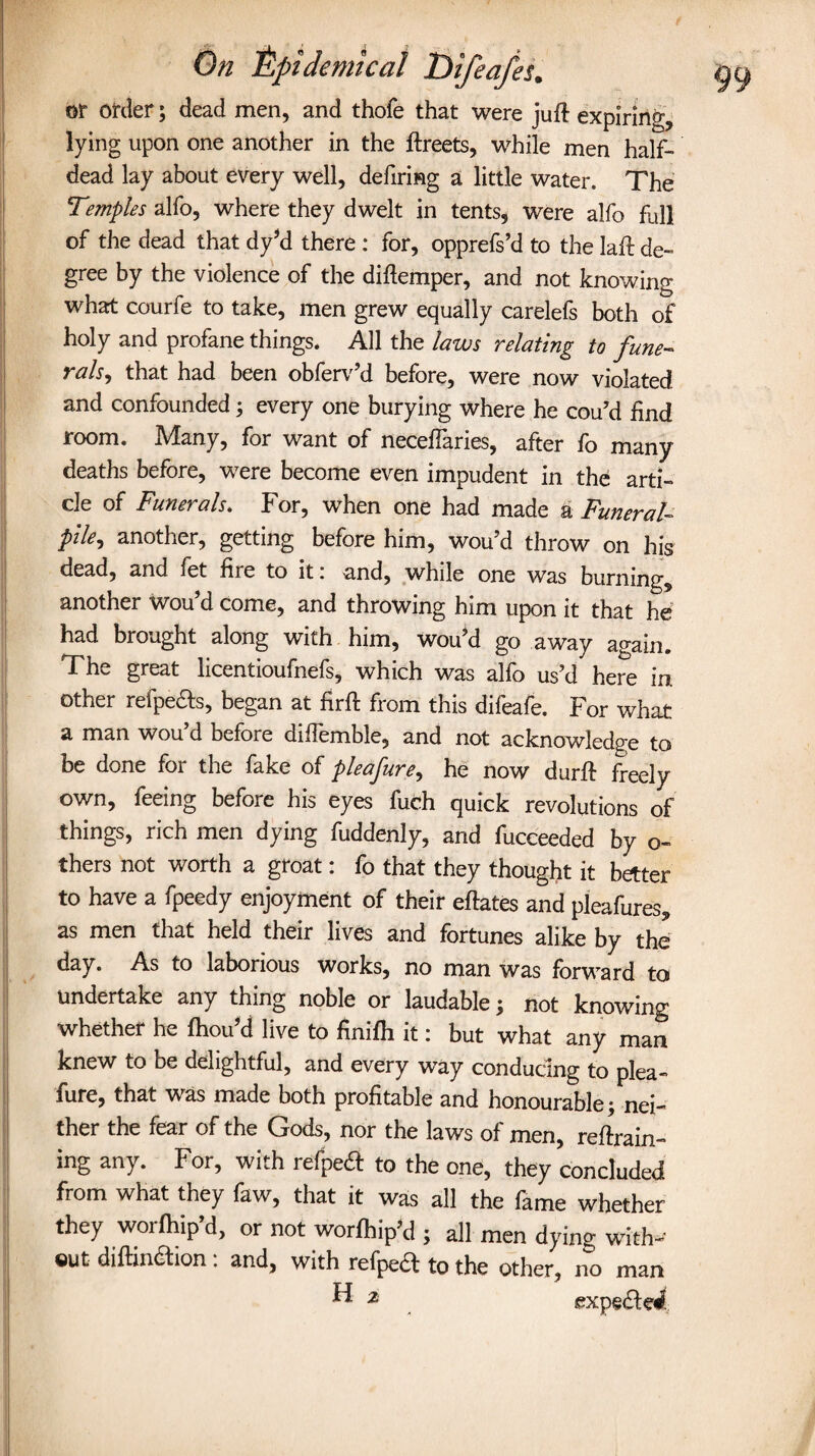 or order; dead men, and thofe that were juft expiring, lying upon one another in the ftreets, while men half¬ dead lay about every well, defiring a little water. The Temples alfo, where they dwelt in tents, were alfo full of the dead that dy’d there : for, opprefs’d to the laft de¬ gree by the violence of the diftemper, and not knowing what courfe to take, men grew equally carelefs both of holy and profane things. All the laws relating to fune¬ rals, that had been obferv’d before, were now violated and confounded; every one burying where he cou’d find room. Many, for want of neceftaries, after fo many deaths before, were become even impudent in the arti¬ cle of Funerals. For, when one had made a Funeral- pile, another, getting before him, wou’d throw on his dead, and fet fire to it i and, while one was burning, another wou’d come, and throwing him upon it that he had brought along with him, wou’d go away again. The great licentioufnefs, which was alfo us’d here in other relpeels, began at firft from this difeafe. For what a man wou d before diflemble, and not acknowledge to be done for the fake of pleafure, he now durft freely own, feeing before his eyes fuch quick revolutions of things, rich men dying fuddenly, and fucceeded by o- thers not worth a groat: fo that they thought it better to have a fpeedy enjoyment of their eftates and pleafures, as men that held their lives and fortunes alike by the day. As to laborious works, no man was forward to undertake any thing noble or laudable; not knowing whether he fhou’d live to finifh it: but what any man knew to be delightful, and every way conducing to plea¬ fure, that was made both profitable and honourable; nei¬ ther the fear of the Gods, nor the laws of men, reftrain- ing any. For, with refpeeft to the one, they concluded from what they faw, that it was all the fame whether they worfhip’d, or not worfhip’d ; all men dying with-' ©ut diftindhon: and, with refped to the other, no man ^ 2 expedlei