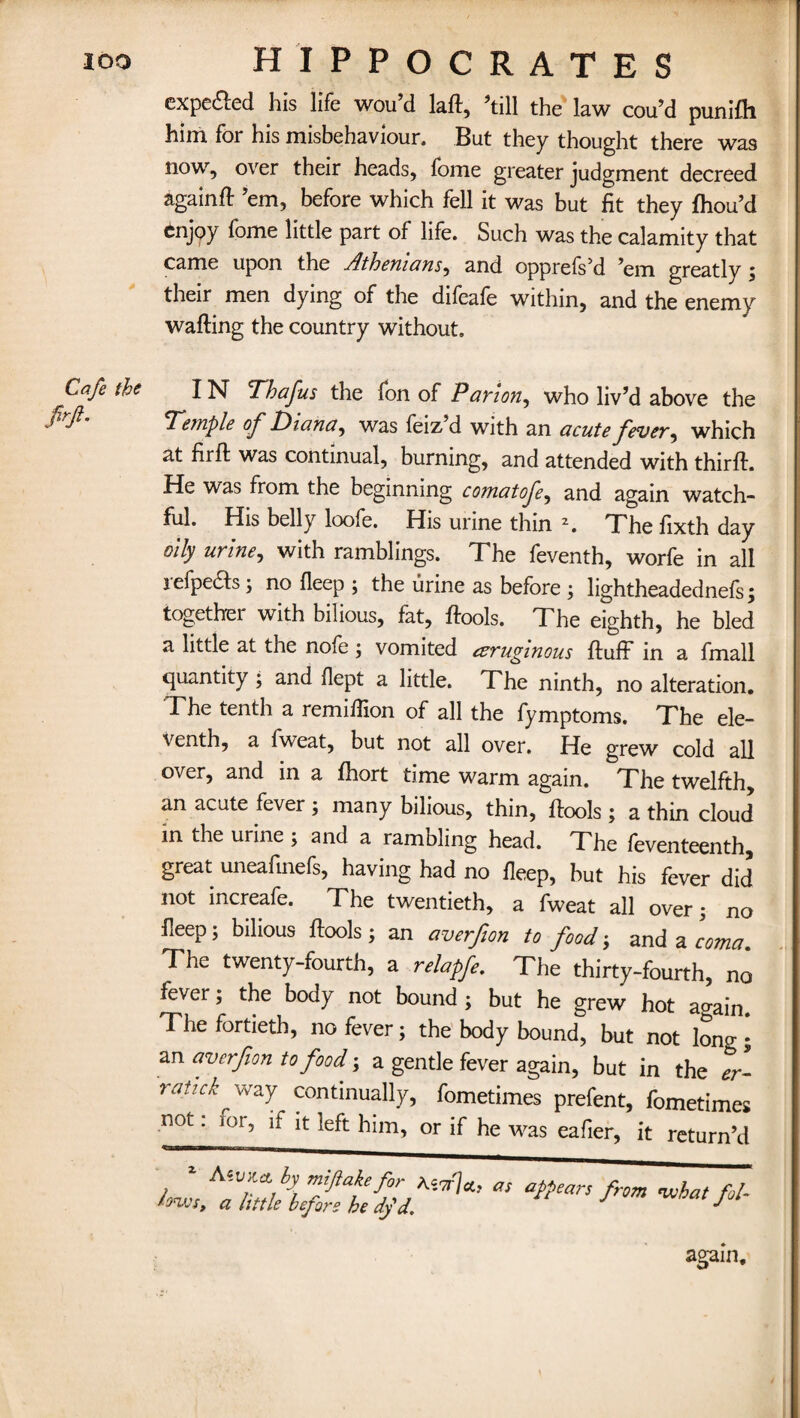 expe&ed his life wou’d laft, 'till the law cou'd punifh him for his misbehaviour. But they thought there was now, over their heads, fome greater judgment decreed again ft 'em, before which fell it was but fit they fhou’d enjoy fome little part of life. Such was the calamity that came upon the Athenians, and opprefs'd 'em greatly ; their men dying of the difeafe within, and the enemy wafting the country without. Cafe the IN Thafus the fon of Parian, who liv’d above the 'Temple of Diana, was feiz d with an acute fever, which at firft was continual, burning, and attended with thirft. He was from the beginning comat ofe, and again watch¬ ful. His belly loofe. His urine thin 2. The ftxth day oily urine, with ramblings. The feventh, worfe in all jefpeHs; no fleep ; the urine as before ; lightheadednefs ; together with bilious, fat, ftools. The eighth, he bled a little at the nofe ; vomited czruginous fluff in a fmall quantity ; and flept a little. The ninth, no alteration. The tenth a remiffion of all the fymptoms. The ele¬ venth, a Iweat, but not all over. He grew cold all over, and in a fhort time warm again. The twelfth, an acute fever ; many bilious, thin, ftools ; a thin cloud in the urine ; and a rambling head. The foventeenth, great uneafinefs, having had no fleep, but his fever did not increafe. The twentieth, a fweat all over; no fleep; bilious ftools; an averfon to food; and a coma The twenty-fourth, a relapfe. The thirty-fourth, no fever; the body not bound ; but he grew hot again. The fortieth, no fever; the body bound, but not lono-; an averfon to food; a gentle fever again, but in the er- ratick way continually, fometimes prefent, fometimes nQt ’ J°l5 ^ lt kft him, or if he was eafier, it return’d X- lows. again.