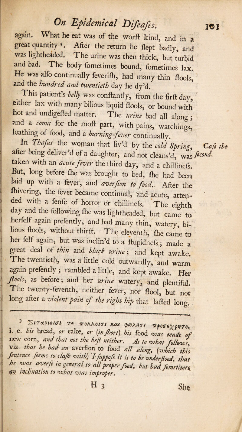 -rttra ! ] : i i ' i again. What he eat was of the worll kind, and in a great quantity 3. After the return he flept badly, and was lightheaded. The urine was then thick, but turbid and bad. The body fometimes bound, fometimes lax. He was alfo continually feverilh, had many thin ftools, and the hundred and twentieth day he dy’d. This patient’s belly was conftantly, from the firft day, either lax with many bilious liquid ftools, or bound with hot and undigefted matter. The urine bad all along ; and a coma for the moft part, with pains, watchings, loathing of food, and a burning-fever continually. In Thafus the woman that liv’d by the cold Spring, Cafe the after being deliver’d of a daughter, and not cleans’d, was flcond- taken with an acute fever the third day, and a chillinefs But, long before fhe was brought to bed, fhe had been laid up with a fever, and averfion to food.. After the fhivering, the fever became continual, and acute, atten- ' ded with a fenfe of horror or chillinefs. The eighth day and the following fhe was lightheaded, but came to herfelf again prefently, and had many thin, watery, bi¬ lious ftools, without thirft. The eleventh, fhe came to her felf again, but was inclin’d to a ftupidnefs; made a great deal of thin and black urine; and kept awake. The twentieth, was a little cold outwardly, and warm again prefently ; rambled a little, and kept awake. Her Jlooh, as before; and her urine watery, and plentiful. The twenty-feventh, neither fever, nor ftool, but not long after a violent pain of the right hip that lafted long. 3 SiTapiour/ mKAoKrt km qkKwxi ntfo<reycHTo. i. e. bis bread, or cake, or (injhort) his food was made of f new corn> and that mt tie left neither. As to what follows viz. that he had an averfion to food all along, (which this fentence feems to clajh with) I fuppofe it is to be miderftood, that he was averfe in general to aU proper food, hut had fometimes, inclination to what *was i tnpvopcr, H 3