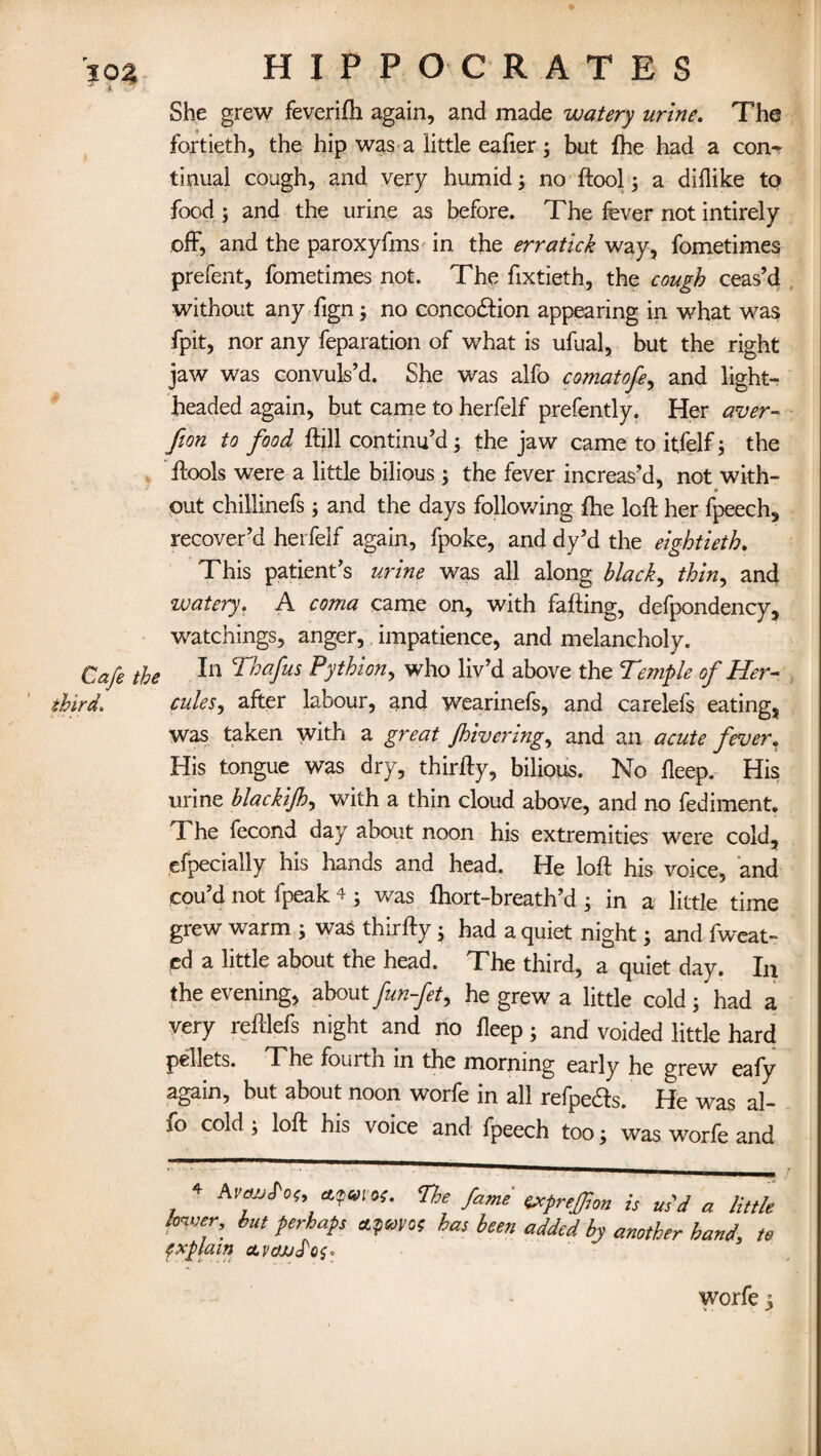 302 * HIPPOCRATES She grew feverilh again, and made watery urine. Tha fortieth, the hip was a little eafier; but Ihe had a con¬ tinual cough, and very humid; no ftool; a diflike to food ; and the urine as before. The fever not intirely off, and the paroxyfms in the erratick way, fometimes prefent, fometimes not. The fixtieth, the cough ceas’d without any fign; no concodftion appearing in what wa$ fpit, nor any feparation of what is ufual, but the right jaw was convuls’d. She was alfo comatofe, and light¬ headed again, but came to herfelf prefently. Her aver- fion to food ftill continu’d; the jaw came to itfelf; the ftools were a little bilious ; the fever increas’d, not with- out chillinefs ; and the days following Ihe loft her Speech, recover’d herfelf again, fpoke, and dy’d the eightieth. This patient’s urine was all along black, thin, and watery. A coma came on, with falling, defpondency, watchings, anger, impatience, and melancholy. Cafe the CP'mfus Pythion, who liv’d above the T'emple of Her- third. cutes, after labour, and wearinefs, and carelefs eating, was taken with a great /hivering, and an acute fever. His tongue was dry, thirfty, bilious. No deep. His urine blackijh, with a thin cloud above, and no fediment. The Second day about noon his extremities were cold, efpecially his hands and head. He loft his voice, and cou’d not Speak 4 ; was Ihort-breath’d ; in a little time grew warm ; was thirfty; had a quiet night; and Sweat¬ ed a little about the head. The third, a quiet day. In the evening, about fun-fet, he grew a little cold; had a very reftlefs night and no lleep; and voided little hard pellets. The fourth in the morning early he grew eafy again, but about noon worfe in all refpe&s. He was al¬ fo cold ; loft his voice and Speech too; was worfe and 4 Avtwfou cupwos. The fame exprefion is us'd a little lower, but perhaps ctpmoc has been added by another hand, to explain olvcwS'qs* worfe;