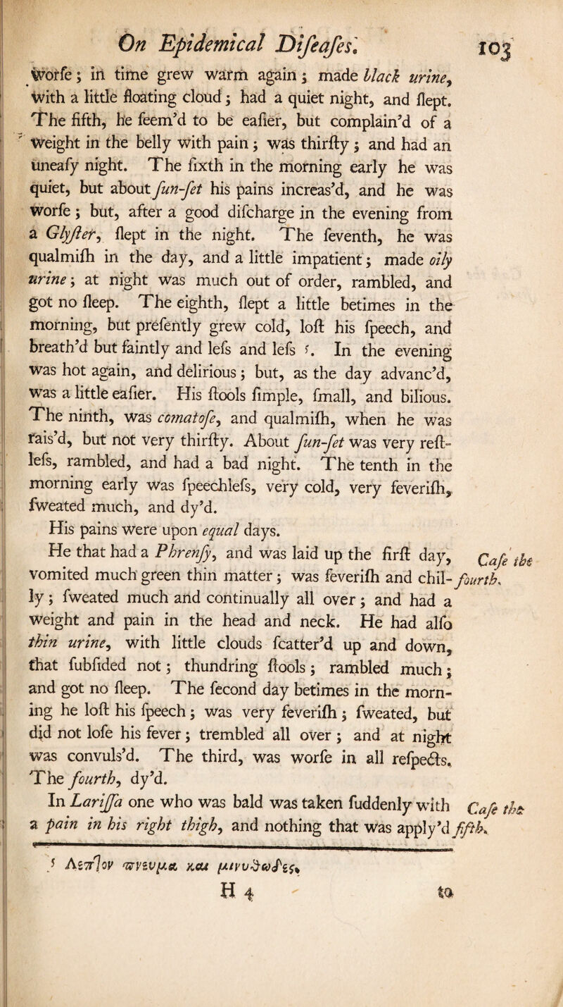 Worfe; in time grew warm again; made black urine, With a little floating cloud; had a quiet night, and flept. The fifth, he feem’d to be eafier, but complain’d of a ' Weight in the belly with pain; was thirfty ; and had an uneafy night. The fixth in the morning early he was quiet, but about fun-fet his pains increas’d, and he was worfe; but, after a good difcharge in the evening from a Glyjler, flept in the night. The feventh, he was qualmifh in the day, and a little impatient ; made oily urine; at night was much out of order, rambled, and got no fleep. The eighth, flept a little betimes in the morning, but prefently grew cold, loft his fpeech, and breath’d but faintly and lefs and lefs *. In the evening was hot again, and delirious; but, as the day advanc’d, WTas a little eafier. His ftools Ample, fmall, and bilious. The ninth, was cojnatofe, and qualmifh, when he was rais’d, but not very thirfty. About fun-jet was very reft- lefs, rambled, and had a bad night. The tenth in the morning early was fpeechlefs, very cold, very feverifh, fweated much, and dy’d. His pains were upon equal days. He that had a Phrenfy), and was laid up the firft day, Qaje vomited much green thin matter; was feverifh and chil -fourth, ly; fweated much and continually all over; and had a weight and pain in the head and neck. He had alfo thin urine, with little clouds fcatter’d up and down, that fubfided not; thundring ftools; rambled much; and got no fleep. The fecond day betimes in the morn¬ ing he loft his fpeech; was very feverifh; fweated, but did not lofe his fever; trembled all over ; and at night was convuls’d. The third, was worfe in all refpeifts. The fourth^ dy’d. In Lariffa one who was bald was taken fuddenly with Cafe th& a pain in his right thigh, and nothing that was apply’d fifth* } As7r]oy 'ffvzvy.a not (suyv$ooPi$% H 4  ta