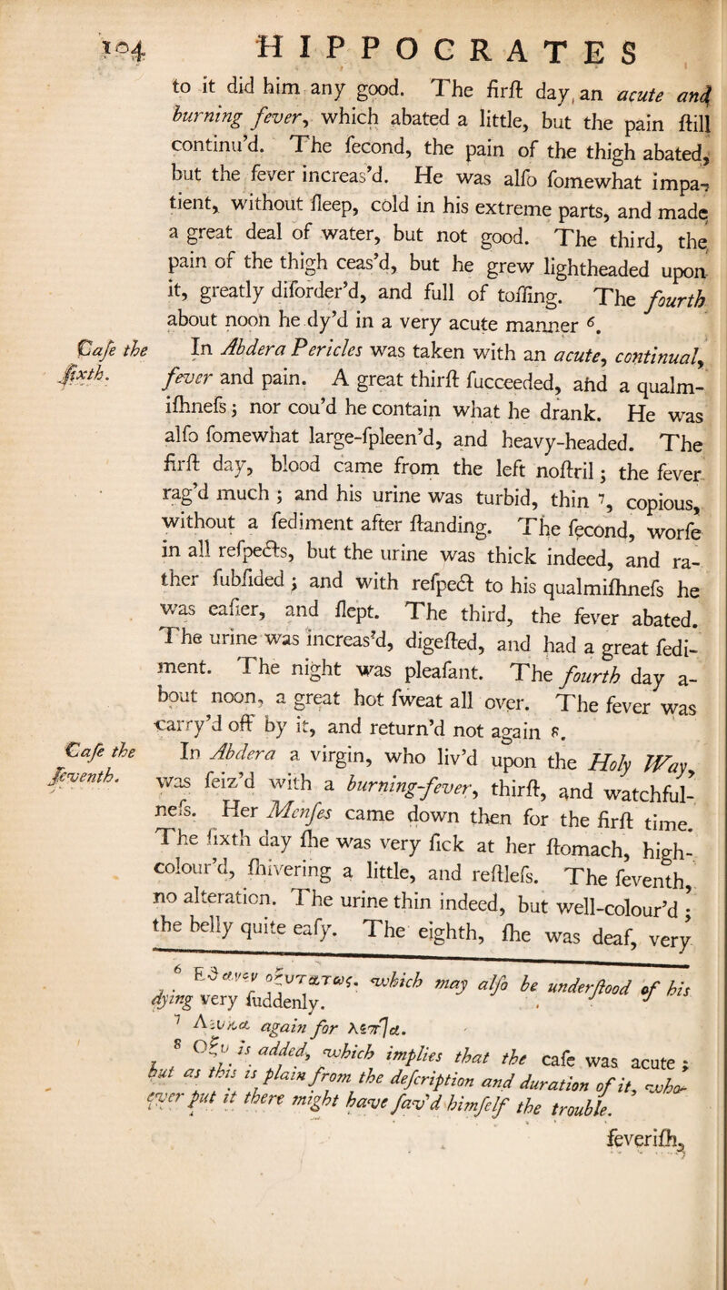 > j * » to it did him any good. The firft day, an acute anj burning fever, which abated a little, but the pain ftill continu’d. The fecond, the pain of the thigh abated, Lift the fever increas d. He was alio lomewhat impa-, tient, without deep, cold in his extreme parts, and made a great deal of water, but not good. The third, the pain of the thigh ceas’d, but he grew lightheaded upon it, greatly diforder’d, and full of toiling. The fourth about noon he dy’d in a very acute manner 6. tuaje the In Abdera Pericles was taken with an acute, continual, fever and pain. A great thirft fucceeded, ahd a qualm- ilhnefs; nor cou’d he contain what he drank. He was alfo fomewhat large-fpleen’d, and heavy-headed. The firft day, blood came from the left noftril; the fever rag’d much ; and his urine was turbid, thin \ copious, without a fediment after Handing. The fpcond, worfe in all refpefts, but the urine was thick indeed, and ra¬ ther fubfided; and with refpea to his qualmifhnefs he was eafier, and flept. The third, the fever abated. The urine was increas'd, digefted, and had a great fedi¬ ment. The night was pleafant. The fourth day a- bout noon, a great hot fweat all over. The fever was cai-ry’d off by it, and return’d not again K In Abdera a virgin, who liv’d upon the Holy Way, was feiz’d with a burning-fever, thirft, and watchful- nefs. Her Mcnfes came down then for the firft time The fixth day Ihe was very fick at her ftomach, high- colour’d, fliivering a little, and reftlefs. The feventh, no alteration. The urine thin indeed, but well-colour’d • the belly quite eafy. The eighth, ihe was deaf, very « which may alfo be underfeed of his dying very fuddenly. . J J 7 A'vkct again for \Z7rja. 8  ailjed> fthich implies that the cafe was acute ; h“ [ th‘! ,s flum from the deferiptien and duration of it, who- enter put it there might have fav'd himfelf the trouble. * * * • * feverifb-3 Cafe the Jeventh.