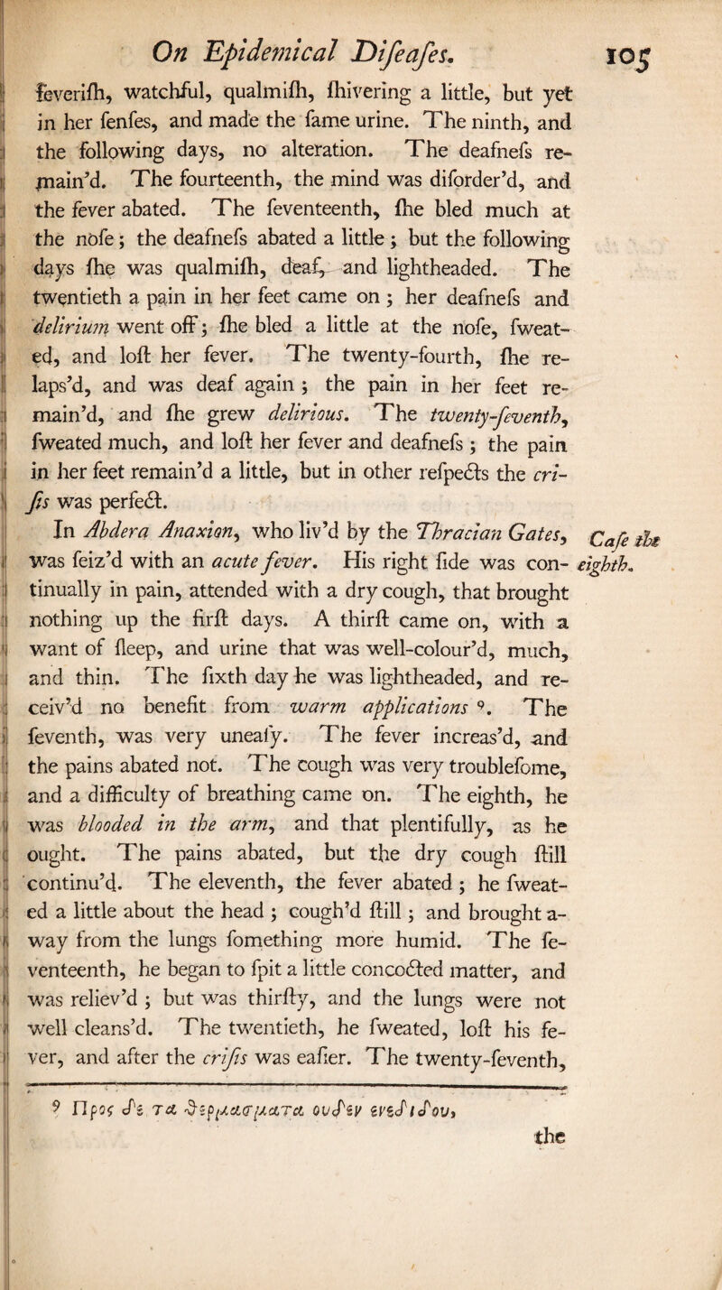 fevcrifh, watchful, qualmifti, {hivering a little, but yet in her fenfes, and made the fame urine. The ninth, and the following days, no alteration. The deafnefs re- jnain’d. The fourteenth, the mind was diforder’d, and the fever abated. The feventeenth, {he bled much at the nofe; the deafnefs abated a little ; but the following ’ days {he was qualmifh, deaf, and lightheaded. The twentieth a pain in her feet came on ; her deafnefs and delirium went off; {he bled a little at the nofe, fweat¬ ed, and loft her fever. The twenty-fourth, {he re¬ laps’d, and was deaf again ; the pain in her feet re¬ main’d, and {he grew delirious. The twenty-fiventh, fweated much, and loft her fever and deafnefs ; the pain in her feet remain’d a little, but in other refpedts the cri- 1 fts was perfedfc. In Abdera Anaxion, who liv’d by the Thracian Gates, Ca/e th 1 was feiz’d with an acute fever. His right fide was con- eighth. tinually in pain, attended with a dry cough, that brought nothing up the firft days. A thirft came on, with a ■ want of lleep, and urine that was well-colour’d, much, and thin. The fixth day he was lightheaded, and re¬ ceiv’d no benefit from warm applications * 9. The t feventh, was very uneaiy. The fever increas’d, and the pains abated not. The cough was very troublefome, and a difficulty of breathing came on. The eighth, he was blooded in the arm, and that plentifully, as he ; ought. The pains abated, but the dry cough ftill : continu’d. The eleventh, the fever abated ; he fweat- ^ ed a little about the head ; cough’d ftill; and brought a- , way from the lungs fomething more humid. The fe¬ venteenth, he began to fpit a little concoHed matter, and was reliev’d ; but was thirfty, and the lungs were not well cleans’d. The twentieth, he fweated, loft his fe- ) ver, and after the crifis was eafier. The twenty-feventh, V ■ 9 Hpoo di to. $spiJLct<rpetra oudV ivididovt the
