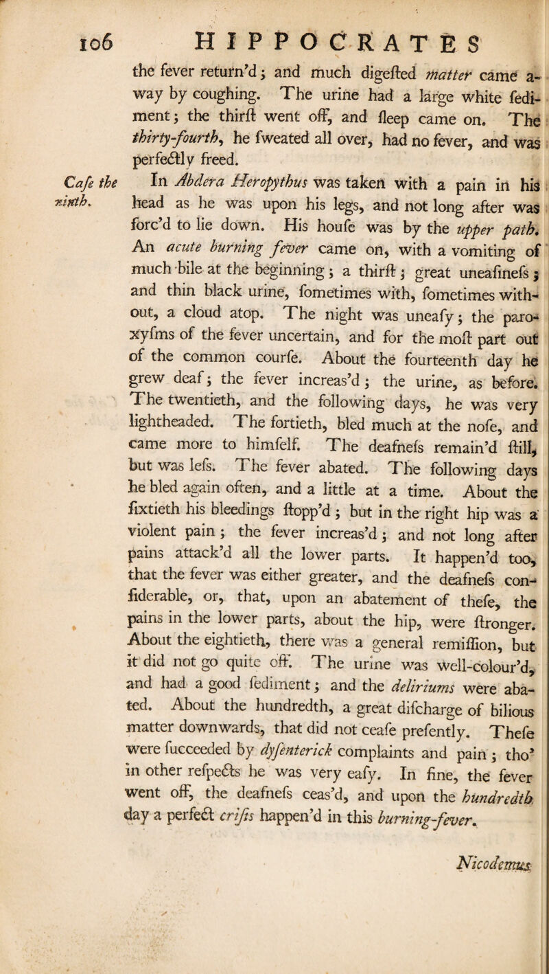 the fever return’d; and much digefted matter came a- way by coughing. The urine had a large white fedi- ment; the third: went off, and fteep came on. The thirty-fourth, he fweated all over, had no fever, and was perfectly freed. In Ahdera Heropythus was taken with a pain in his head as he was upon his legs, and not long after was forc’d to lie down. His houfb was by the upper path. An acute burning fever came on, with a vomiting of much bile at the beginning; a third ; great uneafinefs $ and thin black urine, fometimes with, fometimes with¬ out, a cloud atop. The night was uneafy; the paro- xyfms of the fever uncertain, and for the mod part out of the common courfe. About the fourteenth day he grew deaf; the fever increas’d; the urine, as before. The twentieth, and the following days, he was very lightheaded. The fortieth, bled much at the nofe, and came more to himfelf. The deafnefs remain’d dill, but was lefs. The fever abated. The following days he bled again often, and a little at a time. About the fixtieth his bleedings dopp’d ; but in the right hip was a violent pain ; the fever increas’d; and not long after pains attack a all the lower parts. It happen’d too, that the fever was either greater, and the deafnefs con^ liderabie, or, that, upon an abatement of thefe, the pains in the lower parts, about the hip, were dronger. About the eightieth, there was a general remiflion, but it did not go quite off. The urine was well-colour’d, and had a good fediment; and the deliriums were aba¬ ted. About the hundredth, a great difcharge of bilious matter downwards, that did not ceafe prefently. Thefe were fucceeded by dyfenterick complaints and pain ; thoa in other refpe&s he was very eafy. In fine, the fever went off, the deafnefs ceas’d, and upon the hundredth. day a perfeft crifis happen’d in this burning fever. Cafe the rintb. Nico demux