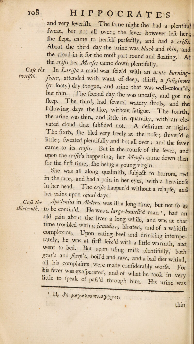 loS HIPPOCRATES and very feverifh. The fame night fhe had a plentiful fweat, but not all over; the fever however left her $ ihe flept, came to herfelf perfedly, and had a crifis. About the third day the urine was black and thin, and the cloud in it for the moft part round and floating. At the crifis her Menfes came down plentifully. Cafe the In Larijfia a maid was feiz’d with an acute burning- twelfth. yW, attended with want of fleep, third:, a fuliginous (or footy) dry tongue, and urine that was well-coloured, bui thin. 7 he fecond day fhe was uneafy, and got no fleep, I he third, had feverai watery flools, and the following days the like, without fatigue. The fourth, tne urine was thin, and little in quantity, with an ele¬ vated cloud that fubfided not. A delirium at night. The fixth, flie bled very freely at the nofe; fhiver’d a little ; fweated plentifully and hot all over ; and the fever came to its crifis. But in the courfe of the fever, and upon the crifis1 s happening, her Menfes came down then foi the fuff time, fhe being a young virgin. She was all along qualmifh, fubje& to horrors, red m the face, and had a pain in her eyes, with a heavinefs m her head. The crifis happen’d without a relapfe, and her pains upon equal days. Cafe the Apollonius in Abdera was ill a long time, but not fo as thirteenth, to be confin’d. He was a large-bm.veWd man ', had an old pam about the liver a long while, and was at that time trounled with a. jaundice, bloated, and of a whitifh complexion, Upon eating beef and drinking intempe- rately, he was at firft feiz’d with a little warmth, and went to bed. But upon ufing milk plentifully, both goats and Jheep’s, boil’d and raw, and a bad diet withal, all his complaints were made confiderably worfe. For his fever was exafperated, and of what he took in very Utle to fpeak of pafs’d through him. His ^ J 1 ^ tx^y^^'2'7TKayyva^ thin