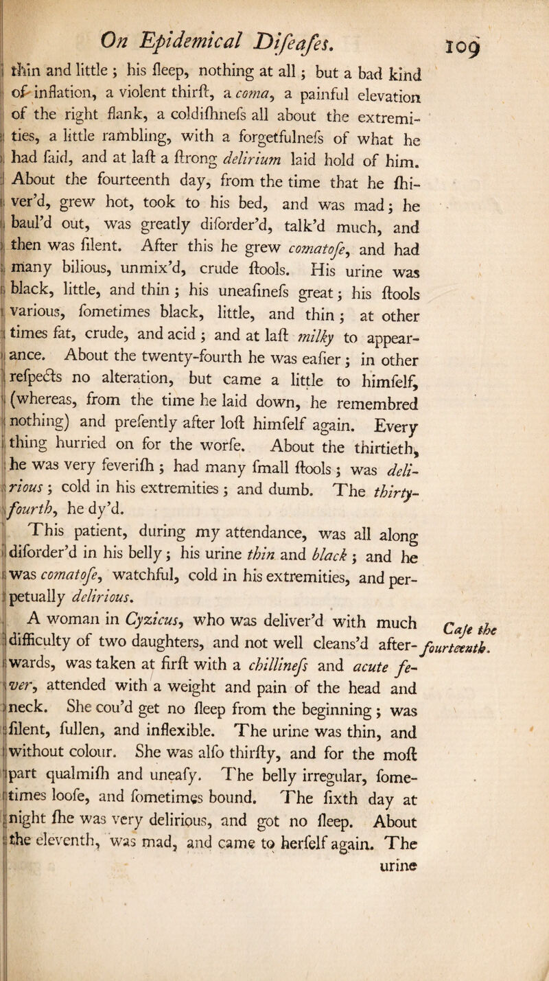 thin and little 3 his deep, nothing at all5 but a bad kind oP inflation, a violent third, a coma, a painful elevation of the right flank, a coldifhnefs all about the extremi- ii ties, a little rambling, with a forgetfulnefs of what he ; had faid, and at lad a drong delirium laid hold of him. ! About the fourteenth day, from the time that he fhi- i ver’d, grew hot, took to his bed, and was mad 3 he bauhd out, was greatly diforder’d, talk’d much, and then was filent. After this he grew comat ofe, and had | many bilious, unmix’d, crude dools. His urine was black, little, and thin3 his uneafinefs great3 his dools ■ various, fometimes black, little, and thin3 at other i times fat, crude, and acid 3 and at lad milky to appear- ‘j ance. About the twenty-fourth he was eafier3 in other refpedts no alteration, but came a little to himfelf, ' (whereas, from the time he laid down, he remem bred nothing) and prefently after loft himfelf again. Every thing hurried on for the worfe. About the thirtieth, he was very feverifh 3 had many fmall dools 3 was deli¬ rious 3 cold in his extremities 3 and dumb. The thirty- j fourth, he dy’d. This patient, during my attendance, was all along ■ diforder’d in his belly 3 his urine thin and black 3 and he ; was comatofe, watchful, cold in his extremities, and per- j petuaily delirious. A woman in Cyzicus, who was deliver’d with much Qafe ^ difficulty of two daughters, and not well cleans’d after -fourteenth. wards, was taken af drft with a chillinefs and acute fe¬ verj attended with a weight and pain of the head and neck. She cou’d get no fleep from the beginning 3 was filent, fullen, and inflexible. The urine was thin, and without colour. She was alfo thirfty, and for the moft I Part qualmifh and uneafy. The belly irregular, fome- I times loofe, and fometimes bound. The fixth day at l night fhe was very delirious, and got no fleep. About the eleventh, was mad, and came to herfelf again. The urine