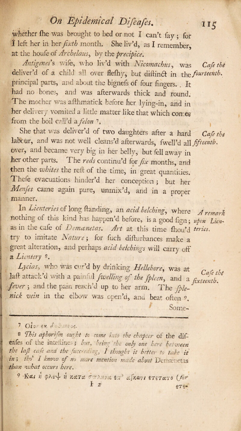 whether fhe was brought to bed or not I can’t fay ; for 1 left her in her fixth month. She liv’d, as I remember, at the houfe of Arch elans ^ by the precipice. Antigenes's wife, who liv’d with Nicomachus, was Cafe the deliver’d of a child all over flefhy, but difrinht in th^fourteenth* principal parts, and about the bignefs of four fingers. It had no bones, and was afterwards thick and round. The mother was afthmatick before her lying-in, and in her delivery vomited a little matter like that which conies from the boil call’d a felon F She that was deliver’d of two daughters after a hard Cafe the labour, and was not well cleans’d afterwards, fweil’d ^\\ fifteenth. ovei, and became very big in her belly, but fell away in her othei parts. Fhe reds continu’d for fix months, and then the whites the reft of the time, in great quantities. Theie evacuations hinder’d her conception , but her Menfes came again pure, unmix’d, and in a proper manner. In Lientenes or long handing, an acid belching, where J remark nothing of this kind has happen’d before, is a good fxgn; upon Lien- as in the cafe of Demanetas. Art at this time fhou’d Series. try to imitate Nature; for fuch difturbauces make a great alteration, and perhaps acid belchings will carry off a Lieniery Lycias, who was cur’d by drinking Hellebore, was at attack’d with a painful fwelling of the fpleen, and a fxtZtL fever ; and the pain reach’d up to her arm. The fple- J ' nick vein in the elbow was open’d, ana beat often 9, Some-* 7 Olo ' zv, : rei oc- 8 This aphorifm ought tc come into the chapter of the dif¬ eafes or the inteflines; hut, being dec only one here between the loft cafe and the fucceedlng, 1 thought it hotter to take it in, ibo I know of no more mention made about Demsenetas than what occurs here. 9 » KATA SvT® csfmvi £TZTct.70 {fit CdT