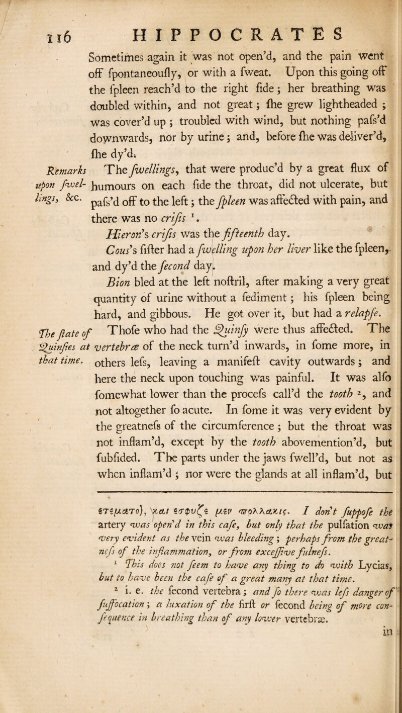 Sometimes again it was not open’d, and the pain went off fpontaneoufly, or with a fweat. Upon this going off the fpleen reach’d to the right fide; her breathing was doubled within, and not great; (he grew lightheaded ; was cover’d up ; troubled with wind, but nothing pafs’d downwards, nor by urine; and, before fhe was deliver’d, {he dy’d. Remarks The fwellings, that were produc’d by a great flux of upon fusel- humours on each fide the throat, did not ulcerate, but lingsy Sec. pafs’^ t0 the left; the fpleen was affedted with pain, and there was no crifis * 1. Hieron’s crifis was the fifteenth day. Cous’s After had a fuddling upon her liver like the fpleen, and dy’d the fecond day. Blon bled at the left noftril, after making a very great quantity of urine without a fediment; his fpleen being hard, and gibbous. He got over it, but had a relapfe. Vie fate of Thofe who had the fpuinfy were thus affefted. The Quinfies at vertebra of the neck turn’d inwards, in fome more, in that time, others lefs, leaving a manifeft cavity outwards; and here the neck upon touching was painful. It was alfo fomewhat lower than the procefs call’d the tooth and not altogether fo acute. In fome it was very evident by the greatnefs of the circumference ; but the throat was not inflam’d, except by the tooth abovemention’d, but fubfided. The parts under the jaws fwell’d, but not as when inflam’d ; nor were the glands at all inflam’d, but gTS^To), 'Kctl erripvlpc. [j.zv 'UoXhctlu;. I don’t fuppofe the artery was open’d in this cafe, but only that the pulfation was •very evident as the vein nvas bleeding; perhaps from the great- ncfs of the inflammation, or from excejfive fulnefs. 1 This does not feem to have any thing to do nvith Lycias, but to have been the cafe of a great many at that time. z i. e. the fecond vertebra; and fo there vuas lefs danger of fujfocation; a luxation of the ftrft or fecond being of more con¬ ference in breathing than of any lower vertebra:. in