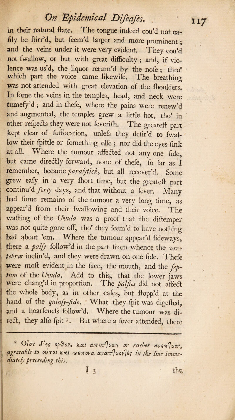 in their natural ftate. The tongue indeed cou’d not ea- fily be ftirr’d, but feem’d larger and more prominent; and the veins under it were very evident. They cou’d not fwallow, or but with great difficulty; and, if vio¬ lence was us’d, the liquor return’d by the nofe; thro* which part the voice came likewife. The breathing was not attended with great elevation of the ftioulders. In fome the veins in the temples, head, and neck were tumefy’d; and in thefe, where the pains were renew’d and augmented, the temples grew a little hot, tho’ in other refpefts they were not feverifh. The greateft part kept clear of fuffocation, unlefs they defir’d to fwal¬ low their fpittle or fomething elfe ; nor did the eyes fink at all. Where the tumour affefted not any one fide, but came direftly forward, none of thefe, fo far as I remember, became paralytick^ but all recover’d. Some grew eafy in a very fhort time, but the greateft part : continu’d forty days, and that without a fever. Many ; had fome remains of the tumour a very long time, as appear’d from their fwallowing and their voice. The j wafting of the Uvula was a proof that the diftemper i was not quite gone off, tho’ they feem’d to have nothing i bad about ’em. Where the tumour appear’d fide ways, 1 there a palfy follow’d in the part from whence the ver- i tebrcs inclin’d, and they were drawn on one fide. Thefe '\ were moft evident in the face, the mouth, and the fep- j turn of the Uvula. Add to this, that the lower jaws were chang’d in proportion. The palfies did not affeft the whole body, as in other cafes, but flopp’d at the hand of the quinfy-fide. • What they fpit was digefted, and a hoarfenefs follow’d. Where the tumour was di- : reft, they alfo fpit =. But where a fever attended, there 3 Olcrt cf'g? op&oy, KcU ctTTZTrJvoi', or rather etviw'Jvot'* ; agreeable to ovrot ttcts <ui^ovct ave?7r]vQyfc in ike line immc~ ( diately proceeding this.