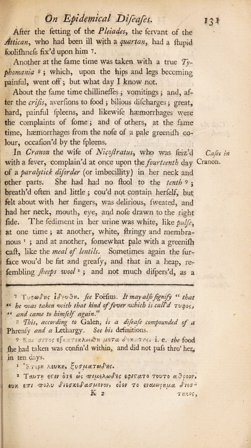 After the fetting of the Pleiades, the fervant of the Attican, who had been ill with a quartan, had a flupid foolifhnefs fix’d upon him 7. Another at the fame time was taken with a true Ty- phomania s 3 which, upon the hips and legs becoming painful, went off3 but what day I know not. About the fame time chillinefies 3 vomitings3 and, af¬ ter the crijis, averfions to food 3 bilious difcharges 3 great, hard, painful fpleens, and likewife haemorrhages were the complaints of fome 3 and of others, at the fame time, haemorrhages from the nofe of a pale greeniih co¬ lour, occafion’d by the fpleens. In Cranon the wife of Nicojlratus, who was feiz’d Cafes with a fever, xomplain’d at once upon the fourteenth day Cranon. of a paralytick diforder (or imbecillity) in her neck and other parts. She had had no fiool to the tenth 9 • breath’d often and little 3 cou’d not contain herfelf, but felt about with her fingers, was delirious, fweated, and had her neck, mouth, eye, and nofe drawn to the right fide. The fediment in her urine was white, like pulfey } at one time 3 at another, white, ftringy and membra- ) nous * 1 2 ; and at another, fomewhat pale with a greenifh ; calf, like the meal of lentils. Sometimes again the fur- i face wou’d be fat and greafy, and that in a heap, re- i fembling /beeps woolz 3 and not much difpers’d, as a 7 ToquoM rJVud-w. fee Foefius. It may alfofignify (i that (( he was takes: with that kind of fever which is call'd '■ i( and came to himfelf againP 8 Phis, according to Galen, is a difeafe compounded of a ! Phrenfy and a Lethargy. See his definitions. 9 Kcu criTOt ifs.dTZKEHcd-n /JiZTcl i. e. the food ij the had taken was confin’d within, and did not pafs thro’ her, | in ten days. 1 Cc.TipH A5VX,tf, i'VG'UatTCoPtK* 2 Pcwry ‘isiv 075 cos i<pis&to tovto et-3-poor* | 6VK 57Tl <ZPQhV S'iiGK'sPdiG/u.Zyoy, c\qv TO iVCUCOfnucl K 2 TttXOf,