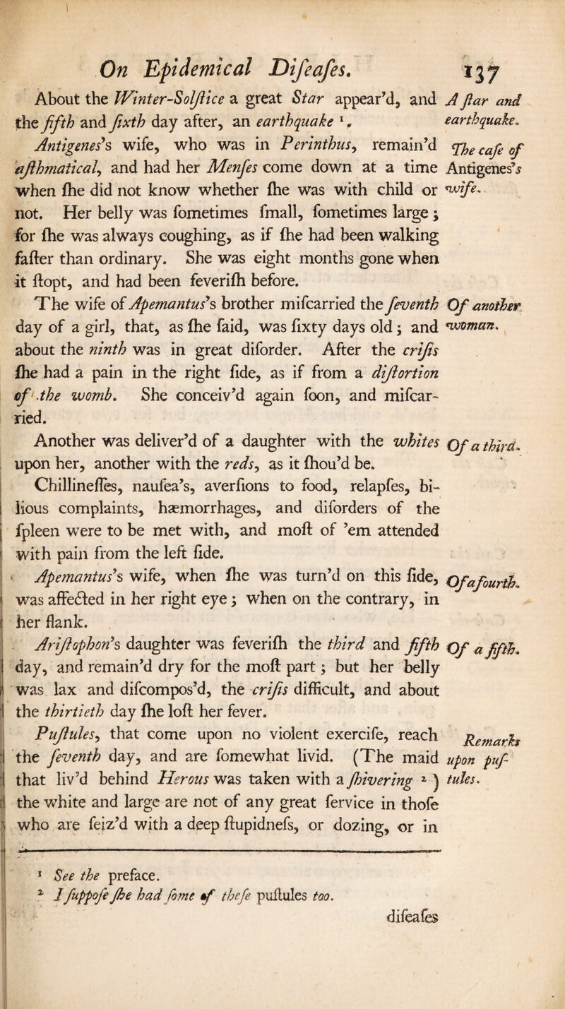 About the Winter-Soljlice a great Star appear’d, and A ftar and the fifth and fixth day after, an earthquake l 2. earthquake. Antigenes's wife, who was in Perinthus, remain’d ^ caje 0j afthmatical, and had her Menfes come down at a time Antigenes^ when fhe did not know whether fhe was with child or wife. not. Her belly was fometimes fmall, fometimes large ; for fhe was always coughing, as if fhe had been walking fafter than ordinary. She was eight months gone when it ftopt, and had been feverifh before. The wife of Apemantus’s brother mifcarried the feventh Of another day of a girl, that, as fhe faid, was fixty days old; and woman, about the ninth was in great diforder. After the crijis fhe had a pain in the right fide, as if from a difitortion of .the womb. She conceiv’d again foon, and mifcar¬ ried. Another was deliver’d of a daughter with the whites Of a third- upon her, another with the reds9 as it fhou’d be. Chillinefles, naufea’s, averfions to food, relapfes, bi¬ lious complaints, haemorrhages, and aiforders of the fpleen were to be met with, and moft of ’em attended with pain from the left fide. Apemantus’s wife, when fhe was turn’d on this fide. Ofafourth, was affedted in her right eye 3 when on the contrary, in her flank. Ariftophonh daughter was feverifh the third and fifth of a fifth, I day, and remain’d dry for the moll part; but her belly li was lax and difcompos’d, the crijis difficult, and about | the thirtieth day fhe loft her fever. Pujiules, that come upon no violent exercife, reach Remarks i the feventh day, and are fomewhat livid. (The maid upon puf i that liv’d behind Ilerous was taken with a Jhivering 2 ) tales. :j the white and large are not of any great fervice in thofe i who are feiz’d with a deep ftupidnefs, or dozing, or in 1 See the preface. 2 1 fuppofe Jhe had fame tf thefe pullules too. difeafes