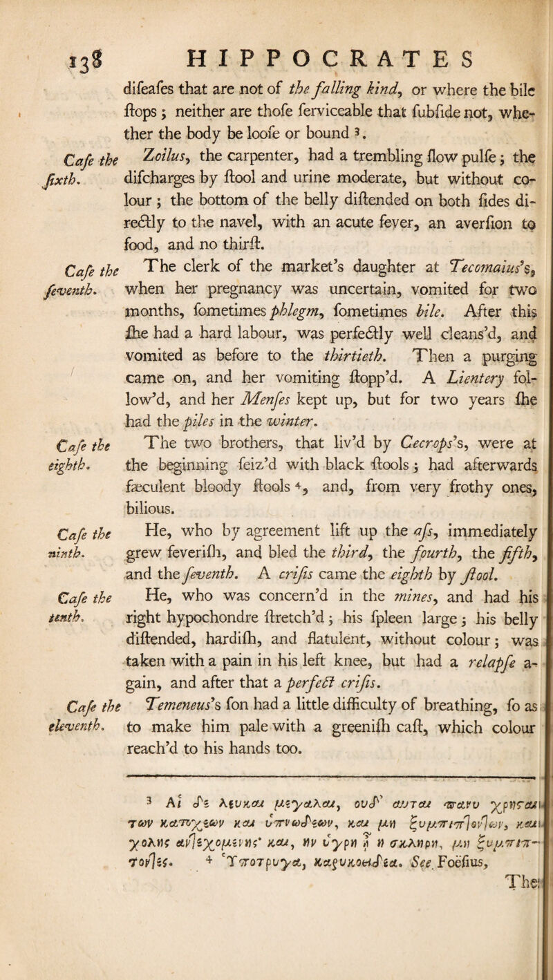 Cafe the Jixth. Cafe the few-nth. Cafe the eighth. Cafe the ninth. Cafe the tenth. Cafe the eleventh. difeafes that are not of the falling kind, or where the bile flops ; neither are thofe ferviceable that fubfide not, whe¬ ther the body be loofe or bound 3. Zoilus, the carpenter, had a trembling flow pulfe; the difcharges by flool and urine moderate, but without co¬ lour ; the bottom of the belly diflended on both Tides di¬ rectly to the navel, with an acute fever, an averfion to food, and no thirft. The clerk of the market’s daughter at Tecomaiush, when her pregnancy was uncertain, vomited for two months, fometimes phlegm^ fometimes bile. After this fhe had a hard labour, was perfectly well cleans’d, and vomited as before to the thirtieth. Then a purging came on, and her vomiting flopp’d. A Lientery fol¬ low’d, and her Menfes kept up, but for two years fhe had the piles in the winter. The two brothers, that liv’d by Cecrops9s, were at the beginning feiz’d with black flools; had afterwards faeculent bloody flools 4, and, from very frothy ones, bilious. He, who by agreement lift up the afs^ immediately grew feverifh, and bled the thirds the fourth, the fifths and the feventh. A crifis came the eighth by fool. He, who was concern’d in the mines, and had his right hypochondre flretch’d; his fpleen large; his belly diflended, hardifh, and flatulent, without colour; was taken with a pain in his left knee, but had a relapfe a- gain, and after that a perfeft crifis. Temeneus's fon had a little difficulty of breathing, fo as to make him pale with a greenifh call, which colour reach’d to his hands too. 3 Ai Pi \tVKcu {JLiyeLh&jy ovA cujtcu ^rctvv ypY}?cu\- TCOV KctTTO^iCOV HCU CTTVioPiCOV, KCU fJ.TTI'TtJq'P]Coy, K&JL\ ncu, v\v vypti if » <rxJ,t}pn, /uv Puptriir- 7o/\if. 4 CToroTpvyotj Kxgux.ottJ'ea, See Foefius, The: