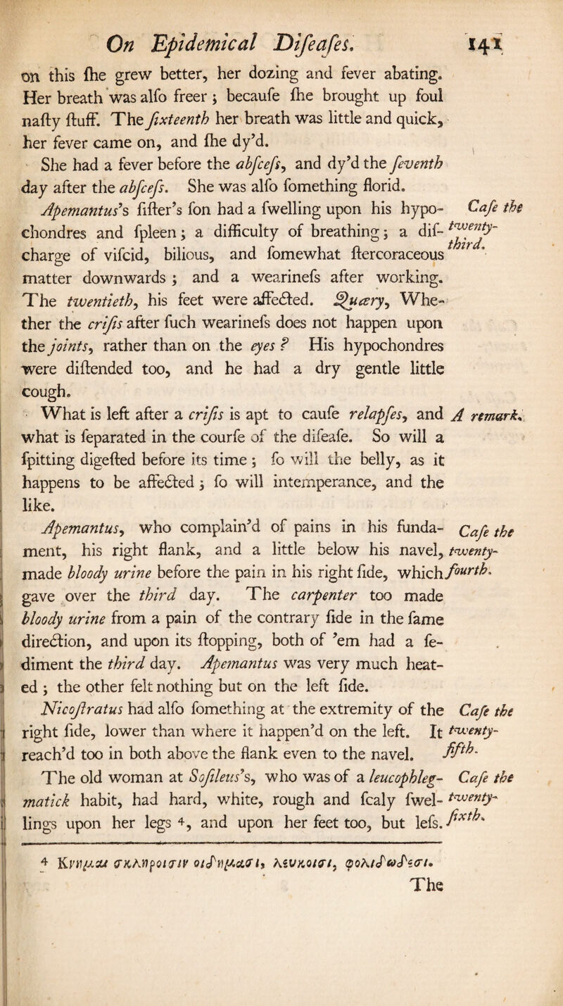 on this fhe grew better, her dozing and fever abating* Her breath was alfo freer 3 becaufe fhe brought up foul nafty fluff. The pxteenth her breath was little and quick, her fever came on, and fhe dy’d. She had a fever before the abfcefs, and dy’d the feventh day after the abfcefs. She was alfo fomething florid. Apemantus $ filler’s fon had a fwelling upon his hypo™ Cafe the chondres and fpleen3 a difficulty of breathing3 a dif- charge of vifcid, bilious, and fomewhat flercoraceous matter downwards 3 and a wearinefs after working. The twentieth, his feet were affedled. ^ucery^ Whe¬ ther the crips after fuch wearinefs does not happen upon the joints, rather than on the eyes ? His hypochondres were dillended too, and he had a dry gentle little cough. What is left after a crips is apt to caufe relapfes, and A remark. what is feparated in the courfe of the difeafe. So will a fpitting digefled before its time 3 fo will the belly, as it happens to be affedled 3 fo will intemperance, and the like. Apemantus, who complain’d of pains in his funda- Cap the ment, his right flank, and a little below his navel, twenty- made bloody urine before the pain in his right fide, which/”^* j gave over the third day. The carpenter too made ^ bloody urine from a pain of the contrary fide in the fame 1 direction, and upon its flopping, both of ’em had a fe¬ ll diment the third day. Apemantus was very much heat- 3 ed 3 the other felt nothing but on the left fide. Nicopratus had alfo fomething at the extremity of the Cap the j right fide, lower than where it happen’d on the left. It twenty- 1 reach’d too in both above the flank even to the navel. The old woman at Soplens’s, who was of a leucophleg- Cap the 1 matick habit, had hard, white, rough and fcaly fwel- twenty- i lings upon her legs 4, and upon her feet too, but lefs. fixt^s . .—___————— -—----- 4 Krtf/XO* <TKM[>Ql<TIV l9 hiVKOtn, pOA/JVc/W/.