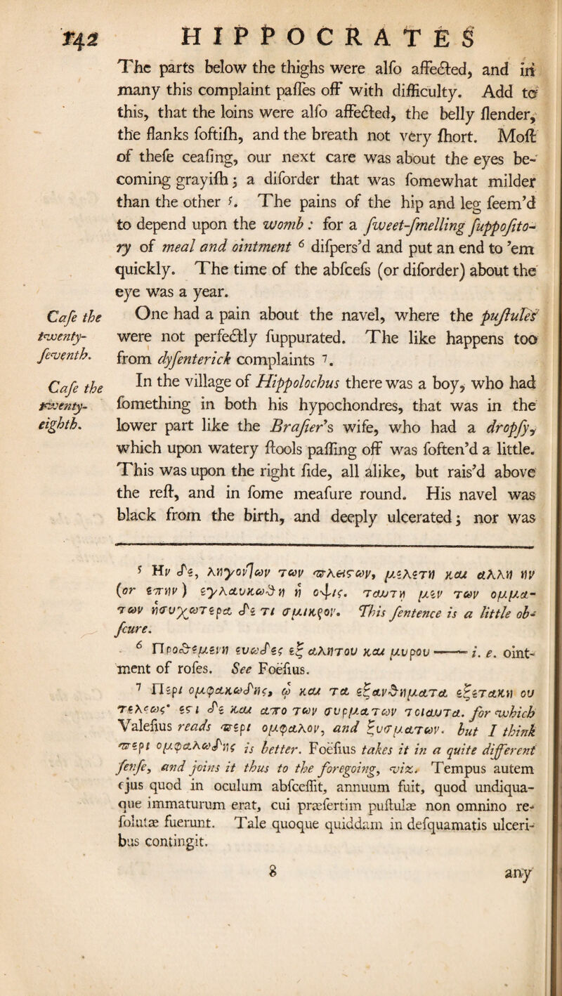 T42 Cafe the tnuenty- fenoenth. Cafe the twenty- eighth. HIPPOCRATES The parts below the thighs were alfo affedted, and in many this complaint pafles off with difficulty. Add to this, that the loins were alfo affedled, the belly flender, the flanks foftifh, and the breath not very fhort. Moff of thefe ceafing, our next care was about the eyes be¬ coming grayifh; a diforder that was fomewhat milder than the other h The pains of the hip and leg feem’d to depend upon the womb : for a fweet-fmelling fuppofito* ry of meal and ointment 6 difpers’d and put an end to ’em quickly. The time of the abfeefs (or diforder) about the eye was a year. One had a pain about the navel, where the pujlule¥ were not perfectly fuppurated. The like happens too from dyfenterick complaints 7. In the village of Hippolochus there was a boy, who had fomething in both his hypochondres, that was in the lower part like the Brafters wife, who had a dropfyy which upon watery ftools paffing off was foften’d a little. This was upon the right fide, all alike, but rais’d above the reft, and in fome meafure round. His navel was black from the birth, and deeply ulcerated; nor was 5 Hi/ KY\yov}cov 7C0V 'zrA.&s'coy, y.zhZTV kou dAAtf tiv (or i7n)V ) ZyhcLVK6)$ Y\ n 70JJ7YI fJiV TUV OfJ.fJ.Ct” 7&>v Y)<rvyooT<£f)cz <Tz tt (TutK^oy. 'This fentence is a little ob~ feure. ^ npo&eueiti zvoodzs zzj aatitov y.cu piupov —■—— /*. oint¬ ment of rofes. See Foefius. 7 nzpl CfJtpcLKCeTlH, d KCU TCt i^eU'^UfJctTct Z&TAKi) OU rzKzao’ cri cTe xcw ctoro jcoy (TvpfjctTcdV 7cicujta. for which Valefius reads 'srzpt o[j<paAoy, and twijctTcoy. hut I think nrzpt ofjtcpctAooPijf js better. Foefius takes it hi a quite different fenfe, and joins it thus to the foregoing, viz. Tempus autem ejus quod in oculum abfeeffit, annuum fuit, quod undiqua- que immaturum erat, cui preefertim puftulse non omnino re- foiutte fuerunt. Tale quoque quiddam in defquamatis ulceri- bus contingit. any 8