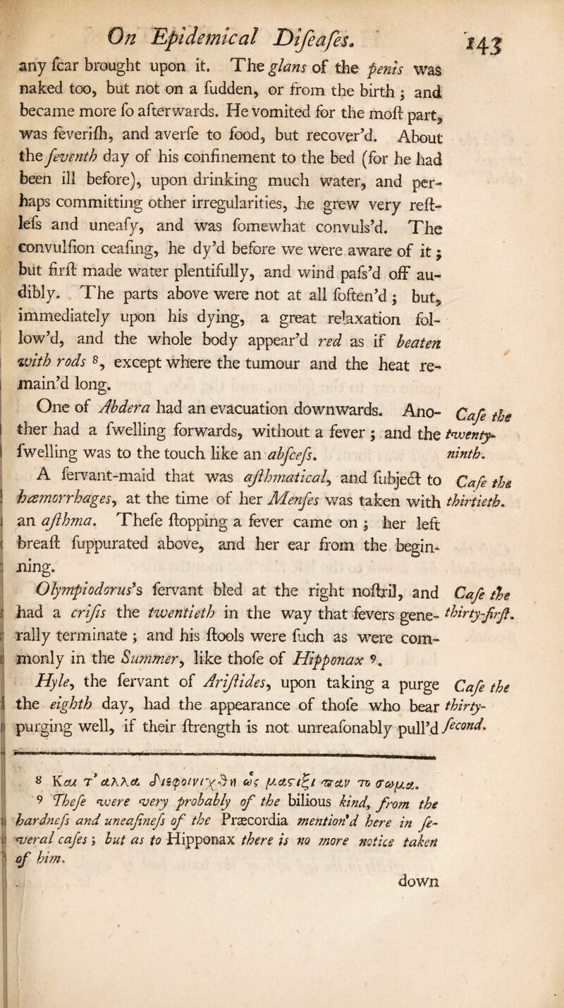 any fear brought upon it. The g/ans of the penis was naked too, but not on a fudden, or from the birth ; and became more fo afterwards. He vomited for the moft part, was feverifh, and averfe to food, but recover’d. About the feventh day of his confinement to the bed (for he had been ill before), upon drinking much water, and per¬ haps committing other irregularities, die grew very reft- lels and uneafy, and was fomewhat convuls’d. The convulfion ceafing, he dy’d before we were aware of it; but firfi: made water plentifully, and wind pafs’d off au¬ dibly. The parts above were not at all foften’d ; but, immediately upon his dying, a great relaxation fol¬ low’d, and the whole body appear’d red as if beaten with rods s, except where the tumour and the heat re¬ main’d long. One of Abdera had an evacuation downwards. Ano- Cafe the I ther had a dwelling forwards, without a fever ; and the twenty- I dwelling was to the touch like an abfeefs. ninth. A fervant-maid that was ajihmatical, and fiibjecf to Cafe the. I hemorrhages, at the time of her Menfes was taken with thirtieth. \ an afthma. Thefe flopping a fever came on $ her left 1 bread: fuppurated above, and her ear from the begin- ning. Ofympiodorus’s fervant bled at the right noftril, and Cafe tie ,5 had a crifis the twentieth in the way that fevers gene- thirty-frjl. ; rally terminate ; and his ftoois were fiich as were com- 1 monly in the Summer, like thofe of Hipponax 9. Hyle, the fervant of Ariftides, upon taking a purge Cafe the the eighth day, had the appearance of thofe who bear thirty- 1 purging well, if their ftrength is not unreafonably pull’d fecond- • -- - - -. s Kcu T CLKXCL S'litpolVlX'b* OffCLV 75 (TCO/Oict. 9 Thefe were ‘very probably of the bilious kind\ from the ) hardnefs and uneafinefs of the Praecordia mention'd here in fe- \ <veral cafes; but as to Hipponax there is no more notice taken of him. down