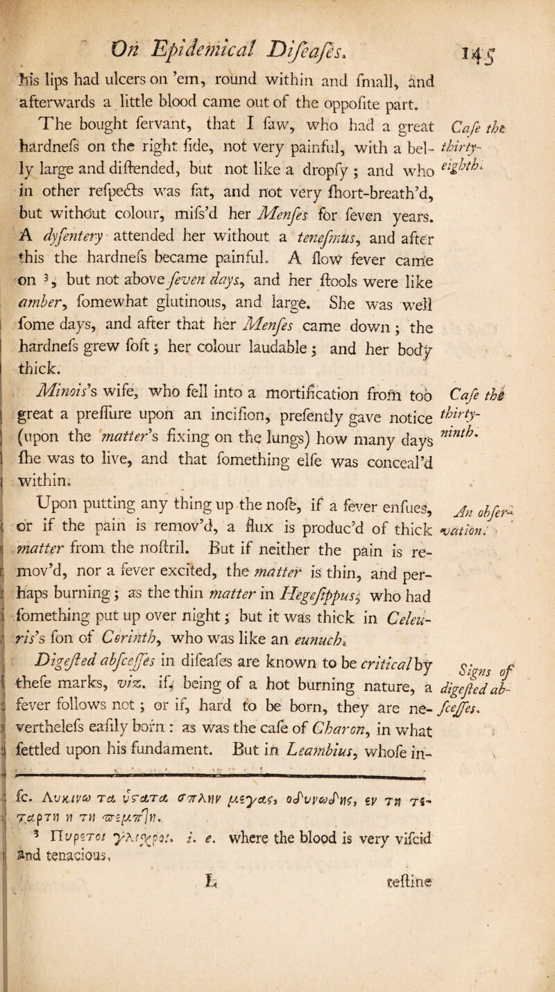 • 1 his lips had ulcers on ’em, round within and fmall, and afterwards a little blood came out of the oppofite part. The bought fervant, that I faw, who had a great hardnefs on the right fide, not very painful, with a bel¬ ly large and diffended, but not like a dropfy ; and who in other refpedfs was fat, and not very fhort-breath’d, but without colour, mifs’d her Menfes for feven years. A dyfentery attended her without a tenefmus, and after this the hardnefs became painful. A Hove fever came on 3 3 but not above feven days, and her ffools were like amber, fomewhat glutinous, and large. She was well fome days, and after that her Menfes came down ; the hardnefs grew foft $ her colour laudable; and her body thick. Minois s wife, who fell into a mortification from too great a prelfure upon an incifion, prefently gave notice (upon the matters fixing on the lungs) how many days fhe was to live, and that fomething elfe was conceal’d within. Upon putting any thing up the nofe, if a fever enfues, or if the pain is remov’d, a flux is produc’d of thick matter from the noftril. But if neither the pain is re¬ mov’d, nor a fever excited, the ?natter is thin, and per¬ haps burning; as the thin matter in Hegefippus^ who had fomething put up over night; but it was thick in Celeb¬ ris's fon of Corinth, who was like an eunuch* Digejied abfcejfes in difeafes are known to be criticalby thefe marks, viz. iQ being of a hot burning nature, a fever follows not; or if, hard to be born, they are ne- verthelefs eafily born : as was the cafe of Charon, in what fettled upon his fundament. But in Leambius, whofe in- Cafe the: thirty- eighth* Cafe the thirty- ninth. An obfeA •uationi Signs of digefed ab- fceffes. fc. A'JKIVM Tct vrctrct CT7TAHF [XiyctO, OtPvi'WtPno, cy Tfl 7-5, TciP7n W TiJ ‘oT'ccU7r]u. 1 UupzToi i. e. where the blood is very vifcid and tenacious, Jh teftine